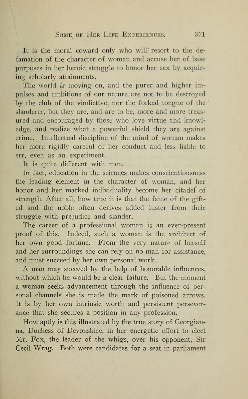 Some of Hick ]ai'E Expkkfences. .S71 It is the moral coward only who will' resort to the de- famation of the character of woman and accuse her of base purposes in her heroic struggle to honor her sex bv acquir- ing scholarly attainments. The world is moving on, and the purer and higher im- pulses and ambitions of our nature are not to be destroyed by the club of the vindictive, nor the forked tongue of the slanderer, but they are, and are to be, more and more treas- ured and encouraged by those who love virtue and knowl- edge, and realize what a powerful shield they are against crime. Intellectual discipline of the mind of woman makes her more rigidly careful of her conduct and less liable to err, even as an experiment. It is quite different with men. In fact, education in the sciences makes conscientiousness the leading element in the character of woman, and her honor and her marked individuality become her citadel of strength. After all, how true it is that the fame of the gift- ed and the noble often derives added luster from their struggle with prejudice and slander. The career of a professional woman is an ever-present proof of this. Indeed, such a woman is the architect of her own good fortune. From the very nature of herself and her surroundings she can rely on no man for assistance, and must succeed by her own personal work. A man may succeed by the help of honorable influences, without which he would be a clear failure. But the moment a woman seeks advancement through the influence of per- sonal channels she is made the mark of poisoned arrows. It is by her own intrinsic worth and persistent persever- ance that she secures a position in any profession. How aptly is this illustrated by the true story of Georgian- na. Duchess of Devonshire, in her energetic effort to elect Mr. Fox, the leader of the whigs, over his opponent, Sir Cecil Wrag. Both were candidates for a seat in parliament