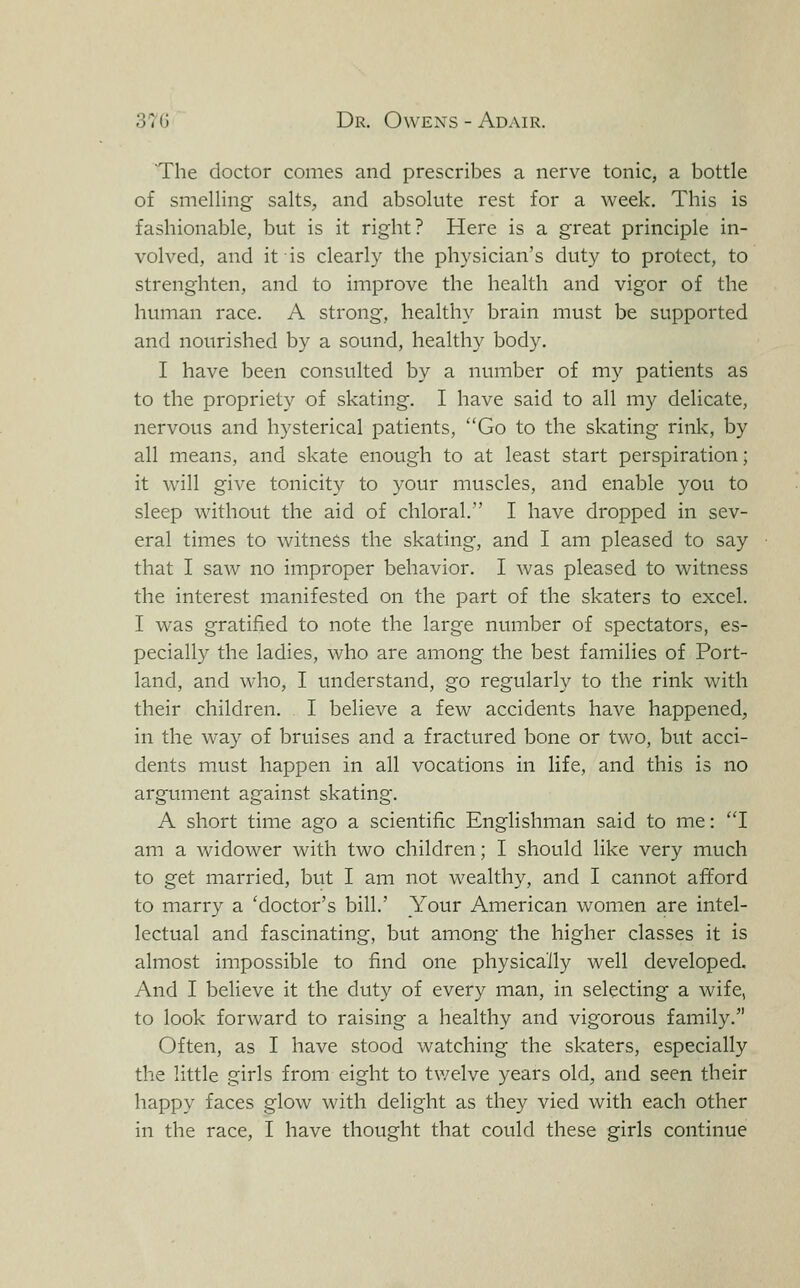 The doctor comes and prescribes a nerve tonic, a bottle of smelling salts, and absolute rest for a week. This is fashionable, but is it right? Here is a great principle in- volved, and it is clearly the physician's duty to protect, to streng'hten, and to improve the health and vigor of the human race. A strong, healthy brain must be supported and nourished by a sound, healthy body. I have been consulted by a number of my patients as to the propriety of skating. I have said to all my delicate, nervous and hysterical patients, Go to the skating rink, by all means, and skate enough to at least start perspiration; it will give tonicity to your muscles, and enable you to sleep without the aid of chloral. I have dropped in sev- eral times to witness the skating, and I am pleased to say that I saw no improper behavior. I was pleased to witness the interest manifested on the part of the skaters to excel. I was gratified to note the large number of spectators, es- pecially the ladies, who are among the best families of Port- land, and who, I understand, go regularly to the rink with their children. I believe a few accidents have happened, in the way of bruises and a fractured bone or two, but acci- dents must happen in all vocations in life, and this is no argument against skating. A short time ago a scientific Englishman said to me: I am a widower with two children; I should like very much to get married, but I am not wealthy, and I cannot afford to marry a 'doctor's bill.' Your American women are intel- lectual and fascinating, but among the higher classes it is almost impossible to find one physically well developed. And I believe it the duty of every man, in selecting a wife, to look forward to raising a healthy and vigorous family. Often, as I have stood watching the skaters, especially the little girls from eight to twelve years old, and seen their happy faces glow with delight as they vied with each other