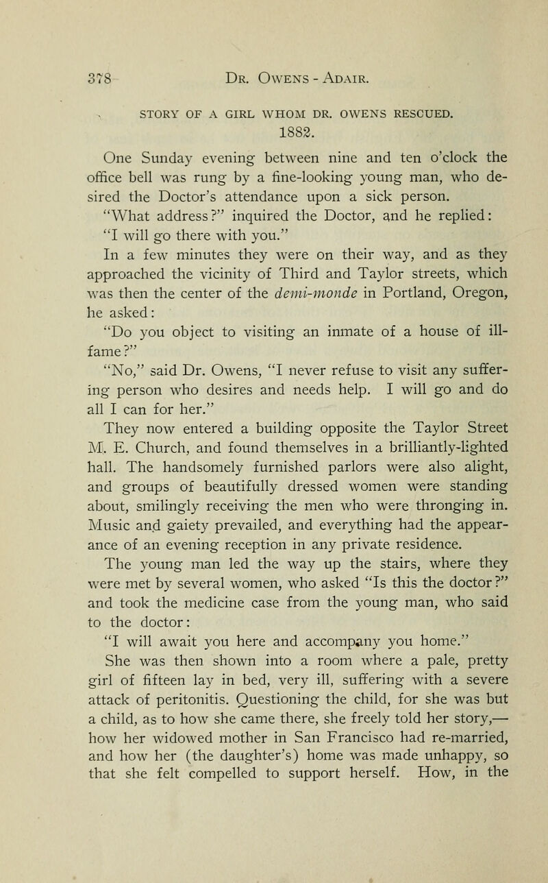 story of a girl whom dr. owens rescued. 1882. One Sunday evening between nine and ten o'clock the office bell was rung by a fine-looking young man, who de- sired the Doctor's attendance upon a sick person, What address? inquired the Doctor, and he replied: I will go there with you. In a few minutes they were on their way, and as they approached the vicinity of Third and Taylor streets, which was then the center of the demi-monde in Portland, Oregon, he asked: Do you object to visiting an inmate of a house of ill- fame? No, said Dr. Owens, 1 never refuse to visit any suffer- ing person who desires and needs help. I will go and do all I can for her. They now entered a building opposite the Taylor Street Ml. E. Church, and found themselves in a brilliantly-lighted hall. The handsomely furnished parlors were also alight, and groups of beautifully dressed women were standing about, smilingly receiving the men who were thronging in. Music and gaiety prevailed, and everything had the appear- ance of an evening reception in any private residence. The young man led the way up the stairs, where they were met by several women, who asked Is this the doctor ? and took the medicine case from the young man, who said to the doctor: 'T will await you here and accompany you home. She was then shown into a room where a pale^ pretty girl of fifteen lay in bed, very ill, suffering with a severe attack of peritonitis. Questioning the child, for she was but a child, as to how she came there, she freely told her story,— how her widowed mother in San Francisco had re-married, and how her (the daughter's) home was made unhappy, so that she felt compelled to support herself. How, in the