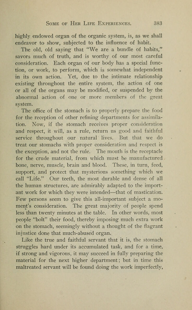 highly endowed organ of the organic system, is, as we shall endeavor to show, subjected to the influence of habit. The old, old saying that We are a bundle of habits, savors much of truth, and is worthy of our most careful consideration. Each organ of our body has a special func- tion, or work, to perform, which is somewhat independent in its own action. Yet, due to the intimate relationship existing throughout the entire system, the action of one or all of the organs may be modified, or suspended by the abnormal action of one or more members of the great system. The office of the stomach is to properly prepare the food for the reception of other refining departments for assimila- tion. Now, if the stomach receives ]:)roper consideration and respect, it will, as a rule, return us good and faithful service throughout our natural lives. But that we do treat our stomachs with pro])er consideration and respect is the exception, and not the rule. The mouth is the receptacle for the crude material, from which must be manufactured bone, nerve, muscle, brain and blood. These, in turn, feed, support, and protect that mysterious something which w^e call Life. Our teeth, the most durable and dense of all the human structures, are admirably adapted to the import- ant work for which they were intended—that of mastication. Few persons seem to give this all-important subject a mo- ment's consideration. The great majority of people spend less than twenty minutes at the table. In other words, mo.st people bolt their food, thereby imposing much extra work on the stomach, seemingiy without a thought of the flagrant injustice done that much-abused organ. Like the true and faithful servant that it is, the stomach struggles hard under its accumulated task, and for a time, if strong and vigorous, it may succeed in fully preparing the material for the next higher department; but in time this maltreated servant will be found doing the work imperfectly.