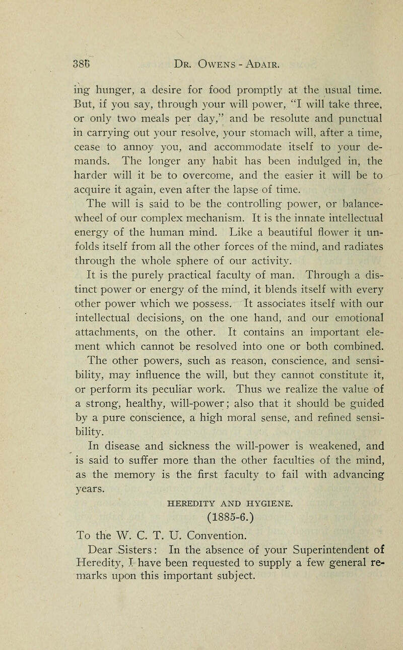 ing hunger, a desire for food promptly at the usual time. But, if you say, through your will power, I will take three, or only two meals per day, and be resolute and punctual in carrying out your resolve, your stomach will, after a time, cease to annoy you, and accommodate itself to your de- mands. The longer any habit has been indulged in, the harder will it be to overcome, and the easier it will be to acquire it again, even after the lapse of time. The will is said to be the controlling power, or balance- wheel of our complex mechanism. It is the innate intellectual energy of the human mind. Like a beautiful flower it un- folds itself from all the other forces of the mind, and radiates through the whole sphere of our activity. It is the purely practical faculty of man. Through a dis- tinct power or energy of the mind, it blends itself with every other power which we possess. It associates itself with our intellectual decisions^ on the one hand, and our emotional attachments, on the other. It contains an important ele- ment which cannot be resolved into one or both combined. The other powers, such as reason, conscience, and sensi- bility, may influence the will, but they cannot constitute it, or perform its peculiar work. Thus we realize the value of a strong, healthy, will-power; also that it should be guided by a pure conscience, a high moral sense, and refined sensi- bility. In disease and sickness the will-power is weakened, and is said to suffer more than the other faculties of the mind, as the memory is the first faculty to fail with advancing years. HEREDITY AND HYGIENE. (1885-6.) To the W. C. T. U. Convention. Dear Sisters: In the absence of your Superintendent of Heredity, I have been requested to supply a few general re- marks upon this important subject.