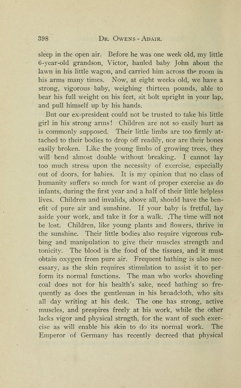 sleep in the open air. Before he was one week old, my little 6-yearH3ld grandson, Victor, hauled baby John about the lawn in his little wagon, and carried him across thf room in his arms many times. Now, at eight weeks old, we have a strong, vigorous baby, weighing thirteen pounds, able to bear his full weight on his feet, sit bolt upright in your lap, and pull himself up by his hands. But our ex-president could not be trusted to take his little girl in his strong arms! Children are not so easily hurt as is commonly supposed. Their little limbs are too firmly at- tached to their bodies to drop off readily, nor are their bones easily broken. Like the young limbs of growing trees, they will bend almost double without breaking. I cannot lay too much stress upon the necessity of exercise, especially out of doors, for babies. It is my opinion that no class of humanity suffers so much for want of proper exercise as do infants, during the first year and a half of their little helpless lives. Children and invalids, above all, should have the ben- efit of pure air and sunshine. If your baby is fretful, lay aside your work, and take it for a walk. .The time will not be lost. Children, like young plants and flowers, thrive in the sunshine. Their little bodies also require vigorous rub- bing and manipulation to give their muscles strength and tonicity. The blood is the food of the tissues, and it must obtain oxygen from pure air. Frequent bathing is also nec- essary, as the skin requires stimulation to assist it to per- form its normal functions. The man who works shoveling coal does not for his health's sake, need bathing so fre- quently as does the gentleman in his broadcloth, who sits all day writing at his desk. The one has strong, active muscles, and prespires freely at his work, while the other lacks vigor and physical strngth, for the want of such exer- cise as will enable his skin to do its normal work. The Emperor of Germany has recently decreed that physical