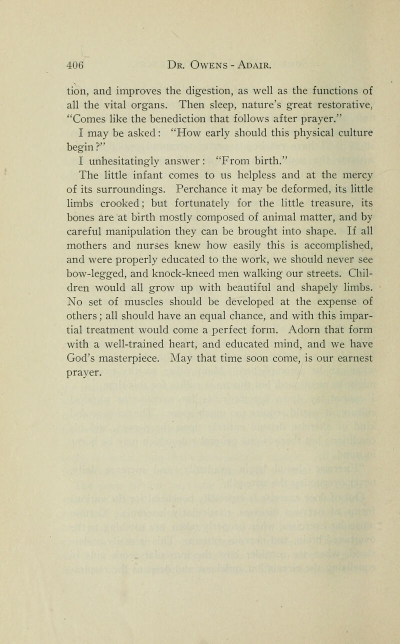 tion, and improves the digestion, as well as the functions of all the vital organs. Then sleep, nature's great restorative, Comes like the benediction that follows after prayer. I may be asked: How early should this physical culture begin? I unhesitatingly answer : From birth. The little infant comes to us helpless and at the mercy of its surroundings. Perchance it may be deformed, its little limbs crooked; but fortunately for the little treasure, its bones are at birth mostly composed of animal matter, and by careful manipulation they can be brought into shape. If all mothers and nurses knew how easily this is accomplished, and were properly educated to the work, we should never see bow-legged, and knock-kneed men walking our streets. Chil- dren would all grow up with beautiful and shapely limbs. No set of muscles should be developed at the expense of others; all should have an equal chance, and with this impar- tial treatment would come a perfect form. Adorn that form with a well-trained heart, and educated mind, and we have God's masterpiece. May that time soon come, is our earnest prayer.