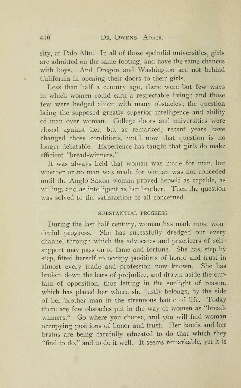 sity, at Palo Alto. In all of those spelndid universities, girls are admitted on the same footing, and have the same chances with boys. And Oregon and Washington are not behind California in opening their doors to their girls. Less than half a century ago, there were but few ways in which women could earn a respectable living; and those few were hedged about with many obstacles; the question being the supposed greatly superior intelligence and ability of man over woman. College doors and universities were closed against her, but as remarked, recent years have changed those conditions, until now that question is no longer debatable. Experience has taught that girls do make efficient bread-winners. It was always held that woman was made for man, but whether or .no man was made for woman was not conceded until the Anglo-Saxon woman proved herself as capable, as willing, and as intelligent as her brother. Then the question was solved to the satisfaction of all concerned. SUBSTANTIAL PROGRESS. During the last half century, woman has made most won- derful progress. She has sucessfuUy dredged out every channel through which the advocates and practicers of self- support may pass on to fame and fortune. She has, step by step, fitted herself to occupy positions of honor and trust in almost every trade and profession now known. She has broken down the bars of prejudice, and drawn aside the cur- tain of opposition, thus letting in the sunlight of reason, which has placed her where she justly belongs, by the side of her brother man in the strenuous battle of life. Today there are few obstacles put in the way of Avomen as bread- winners. Go where you choose, and you will find woman occupying positions of honor and trust. Her hands and her brains are being carefully educated to do that which they find to do, and to do it well. It seems remarkable, yet it is