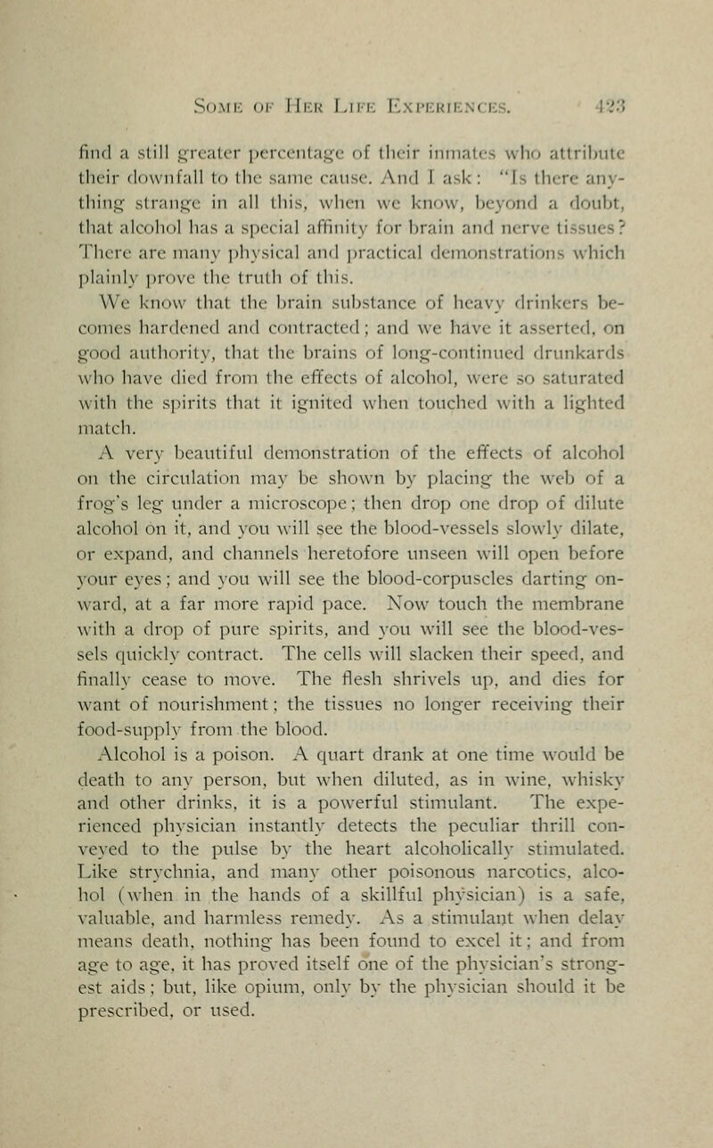 So.Mi': or lli-.K I,III-: ICximcuikncpis. I'i.'? find a still .greater pcrccntaj^e of llioir inmates \vlif> attribute their downfall to the same cause. And I ask: Is there any- thing strant^e in all this, when we know, beyond a doubt, that alcohol has a special affinity for brain and nerve tissues? There are many ])hysical and ])ractical demonstrations which plainly prove the tnilli of this. We know that the brain substance of heavy drinkers be- comes hardened and contracted; and we have it asserted, on good aulhorily, that the brains of long-continued drunkards who have died from the effects of alcohol, were so saturated with the spirits that it ignited when touched with a lighted match. A very beautiful demonstration of the effects of alcohol on the circulation may be shown by placing the web of a frog's leg under a microscope; then drop one drop of dilute alcohol on it, and you will see the blood-vessels slowly dilate, or expand, and channels heretofore unseen will open before 3-our eyes; and you will see the blood-corpuscles darting on- ward, at a far more rapid pace. Now touch the membrane with a drop of pure spirits, and you will see the blood-ves- sels quick]}- contract. The cells will slacken their speed, and finally cease to move. The flesh shrivels up. and dies for want of nourishment; the tissues no longer receiving their food-supply from the blood. Alcohol is a poison. A quart drank at one time would be death to any person, but when diluted, as in wine, whisky and other drinks, it is a powerful stimulant. The expe- rienced physician instantly detects the peculiar thrill con- veyed to the pulse by the heart alcoholically stimulated. Like strychnia, and many other poisonous narcotics, alco- hol (when in the hands of a skillful physician) is a safe, valuable, and harmless remedy. As a stimulant when delay means death, nothing has been found to excel it; and from age to age, it has proved itself one of the physician's strong- est aids; but, like opium, only by the physician should it be prescribed, or used.