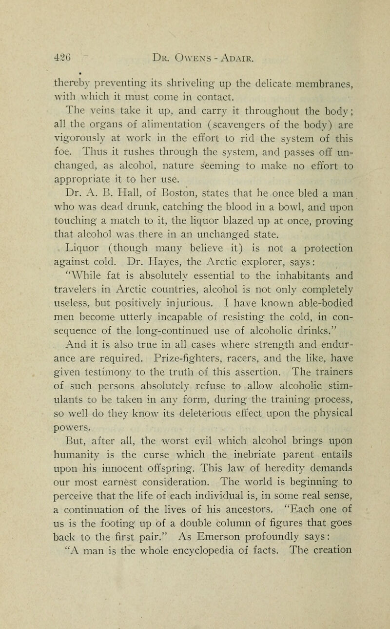 thereby preventing its shriveling- up the dehcate membranes, with which it must come in contact. The veins take it up, and carry it throughout the body; all the organs of alimentation (scavengers of the body) are vigoroush- at work in the effort to rid the system of this foe. Thus it rushes through the system, and passes off' un- changed, as alcohol, nature seeming to make no effort to appropriate it to her use. Dr. A. B. Hall, of Boston, states that he once bled a man who was dead drunk, catching the blood in a bowl, and upon touching a match to it, the liquor blazed up at once, proving that alcohol was there in an unchanged state. Liquor (though many believe it) is not a protection against cold. Dr. Hayes, the Arctic explorer, says: \Miile fat is absolutely essential to the inhabitants and travelers in Arctic countries, alcohol is not only completely useless, but positively injurious. I have known able-bodied men become utterly incapable of resisting the cold, in con- sequence of the long-continued use of alcoholic drinks. And it is also true in all cases where strength and endur- ance are required. Prize-fighters, racers, and the like, have given testimony to the truth of this assertion. The trainers of such persons absolutely refuse to allow alcoholic stim- ulants to be taken in any form, during the training process, so well do they know its deleterious effect upon the physical powers. But, after all, the worst evil which alcohol brings upon humanity is the curse which the inebriate parent entails upon his innocent offspring. This law of heredity demands our most earnest consideration. The world is beginning to perceive that the life of each individual is, in some real sense, a continuation of the lives of his ancestors. Each one of us is the footing up of a double column of figures that goes back to the first pair. As Emerson profoundly says: A man is the whole encyclopedia of facts. The creation