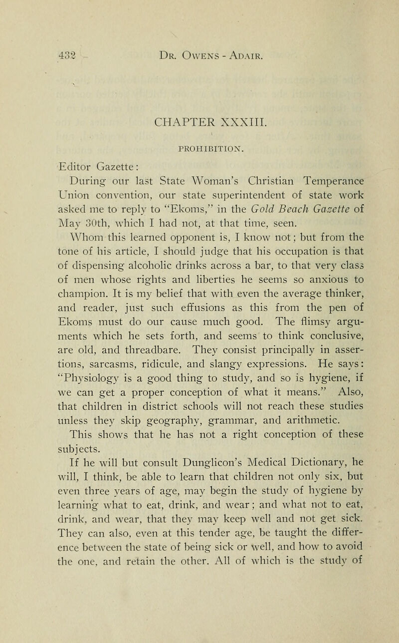 CHAPTER XXXIII. rROIIIBITION. Editor Gazette: During our last State Woman's Christian Temperance Union convention, our state superintendent of state work asked me to reply to Ekoms, in the Gold Beach Ga.-:ette of ]\Iay 30th, which I had not, at that time, seen. \\'hom this learned opponent is, I know not; but from the tone of his article, I should judge that his occupation is that of dispensing alcoholic drinks across a bar, to that very class of men whose rights and liberties he seems so anxious to champion. It is my belief that with even the average thinker, and reader, just such effusions as this from the pen of Ekoms must do our cause much good. The flimsy argu- ments which he sets forth, and seems to think conclusive, are old, and threadbare. They consist principally in asser- tions, sarcasms, ridicule, and slangy expressions. He says: Physiology is a good thing to study, and so is hygiene, if we can get a proper conception of what it means. Also, that children in district schools will not reach these studies unless they skip geography, grammar, and arithmetic. This shows that he has not a right conception of these subjects. If he will but consult Dunglicon's Medical Dictionary, he will, I think, be able to learn that children not only six, but even three years of age, may begin the study of hygiene by learning what to eat, drink, and wear; and what not to eat, drink, and wear, that they ma}^ keep well and not get sick. They can also, even at this tender age, be taught the differ- ence between the state of being sick or well, and how to avoid the one, and retain the other. All of which is the study of