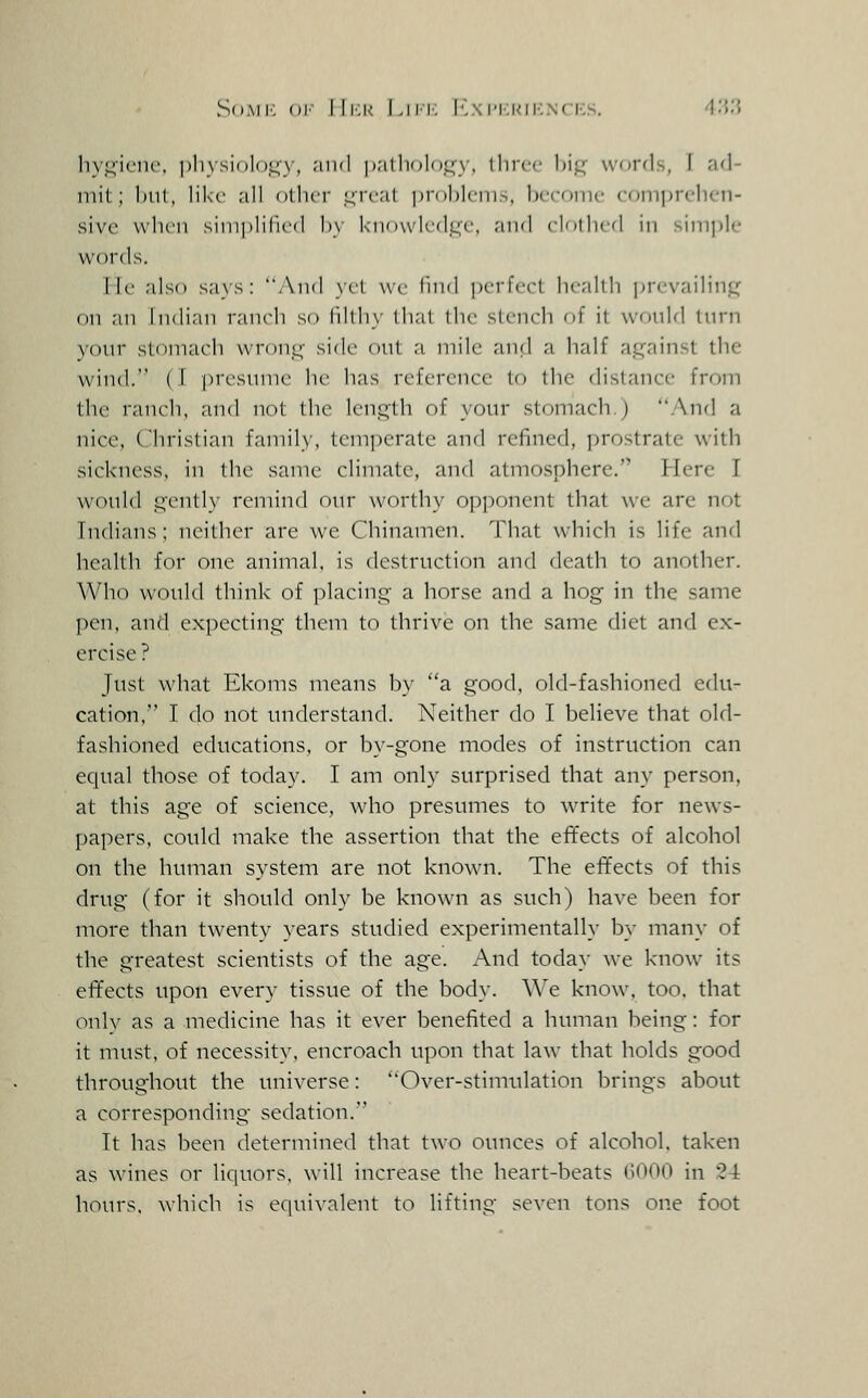 SoMi-: ()i- WiM Liip: Iv\ri';i<ii-:.\rris. ^''>''> liy.^ieiu', pliysioloj^y, .-ind palliolo^y, three hi^ words, I ad- mit; ImiI, like .-ill oilier L;reat ])r()l)leiii^, hecoinc comprclicn- sivc vvdieii sim]>lilied l)y kn't\vledi;c, and el'itliefl in simple words. He also says: And yil we timl perfect health i^revailinp^ on an lndi;in ranch so lilthy thai the stench of it would turn your sloniael) wronp^ side ont a mile anil a half against the wind. ( I presmne lie has reference to the distance from the ranch, and not the length of your stomach.) .A^nd a nice, Christian family, temperate and refined, prostrate with sickness, in the same climate, and atmosphere. Here I would gently remind our worthy opponent that we are not Indians; neither are we Chinamen. That which is life and health for one animal, is destruction and death to another. Who would think of placing a horse and a hog in the same pen, and expecting them to thrive on the same diet and ex- ercise ? Just what Ekoms means hy a good, old-fashioned edu- cation, I clo not understand. Neither do I believe that old- fashioned educations, or by-gone modes of instruction can equal those of today. I am only surprised that any person, at this age of science, who presumes to write for news- papers, could make the assertion that the efifects of alcohol on the human system are not known. The effects of this drug (for it should only be known as such) have been for more than twenty years studied experimentally by many of the greatest scientists of the age. And today we know its effects upon every tissue of the body. We know, too, that only as a medicine has it ever benefited a human being: for it must, of necessity, encroach upon that law that holds good throughout the universe: Over-stimulation brings about a corresponding sedation. It has been determined that two ounces of alcohol, taken as wines or liquors, will increase the heart-beats (lOOO in 2-4 hours, which is equivalent to lifting seven tons one foot