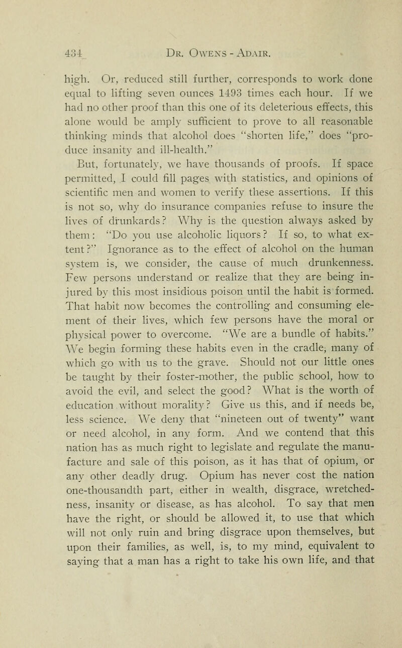 high. Or, reduced still further, corresponds to work done equal to Hfting seven ounces 1493 times each hour. If we had no other proof than this one of its deleterious effects, this alone would be amply sufficient to prove to all reasonable thinking- minds that alcohol does shorten life, does pro- duce insanity and ill-health. But, fortunately, we have thousands of proofs. If space permitted, I could fill pages with statistics, and opinions of scientific men and women to verify these assertions. If this is not so, why do insurance companies refuse to insure the lives of di-unkards? Why is the question always asked by them : Do you use alcoholic liquors ? If so, to what ex- tent? Ignorance as to the effect of alcohol on the human system is, we consider, the cause of much drunkenness. Few persons understand or realize that they are being in- jured by this most insidious poison until the habit is formed. That habit now becomes the controlling and consuming ele- ment of their lives, which few persons have the moral or physical power to overcome. We are a bundle of habits. We begin forming these habits even in the cradle, many of wdiich go with us to the grave. Should not our little ones be taught by their foster-mother, the public school, how to avoid the evil, and select the good? What is the worth of education without morality ? Give us this, and if needs be, less science. We deny that nineteen out of twenty want or need alcohol, in any form. And we contend that this nation has as much right to legislate and regulate the manu- facture and sale of this poison, as it has that of opium, or any other deadly drug. Opium has never cost the nation one-thousandth part, either in wealth, disgrace, wretched- ness, insanity or disease, as has alcohol. To say that men have the right, or should be allowed it, to use that which will not only ruin and bring disgrace upon themselves, but upon their families, as well, is, to my mind, equivalent to saying that a man has a right to take his own life, and that