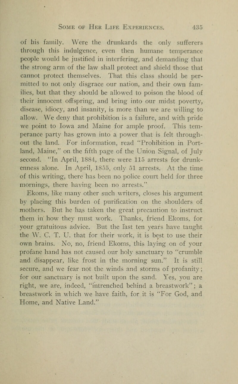Some ok FTi^r I.ikk Eni-kkiencks. 410) of bis family. Were llic dninkards the only sufferers liirouj^li this iiKhil^ciuH!, cvc;n then humane temperance people would he juslified in interfering, and demanding thai the strong arm of the law shall protect and shield those that cannot protect themselves. That this class should be per- mitted to not only disgrace our nation, and their own fam- ilies, but that they should be allowed to poison the blood of their innocent offspring, and bring into our midst poverty, disease, idiocy, and insanity, is more than we are willing to allow. We deny that prohibition is a failure, and with pride we point to Iowa and Maine for ample proof. This tem- perance party has grown into a power that is felt through- out the land. For information, read Prohibition in Port- land, Maine, on the fifth page of the Union Signal, of July second. 'Tn April, 1884, there were 115 arrests for drunk- enness alone. In April, 1855, onl}- 51 arrests. At the time of this writing, there has been no police court held for three mornings, there having been no arrests. Ekoms, like many other such writers, closes his argument by placing this burden of purification on the shoulders of mothers. But he has taken the great precaution to instruct them in how^ they must work. Thanks, friend Ekoms. for your gratuitous advice. But the last ten years have taught the W. C. T. U. that for their work, it is best to use their own brains. No, no, friend Ekoms, this laying on of your profane hand has not caused our holy sanctuary to crumble and disappear, like frost in the morning sun. It is still secure, and we fear not the winds and storms of profanity; for our sanctuary is not built upon the sand. Yes, you are right, we are, indeed, intrenched behind a breastwork ; a breastwork in which Ave have faith, for it is For God, and Home, and Native Land.