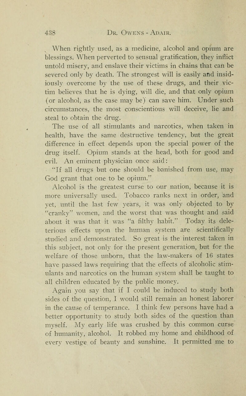 When rightly used, as a medicine, alcohol and opium are blessings. \Mien perverted to sensual gratification, they inflict untold misery, and enslave their victims in chains that can be severed only by death. The strongest will is easily and insid- iously overcome by the use of these drugs, and their vic- tim believes that he is dying, will die, and that only opium (or alcohol, as the case may be)' can save him. Under such circumstances, the most conscientious will deceive, lie and steal to obtain the drug. The use of all stimulants and narcotics, when taken in health, have the same destructive tendency, but the great difference in effect depends upon the special power of the drug itself. Opium stands at the head, both for good and evil. An eminent physician once said: If all drugs but one should be banished from use, may God grant that one to be opium. Alcohol is the greatest curse to our nation, because it is more universally used. Tobacco ranks next in order, and yet, until the last few years, it was only objected to by cranky women, and the worst that was thought and said about it was that it was a filthy habit. Today its dele- terious effects upon the human system are scientifically studied and demonstrated. So great is the interest taken in this subject, not only for the present generation, but for the welfare of those unborn, that the law-makers of 16 states have passed laws requiring that the effects of alcoholic stim- ulants and narcotics on the human system shall be taught to all children educated by the public money. Again you say that if I could be induced to study both sides of the question, I would still remain an honest laborer in the cause of temperance. I think few persons have had a better opportunity to study both sides of the question than myself. My early life was crushed by this common curse of humanity, alcohol. It robbed my home and childhood of everv vestis'e of beauty and sunshine. It permitted me to