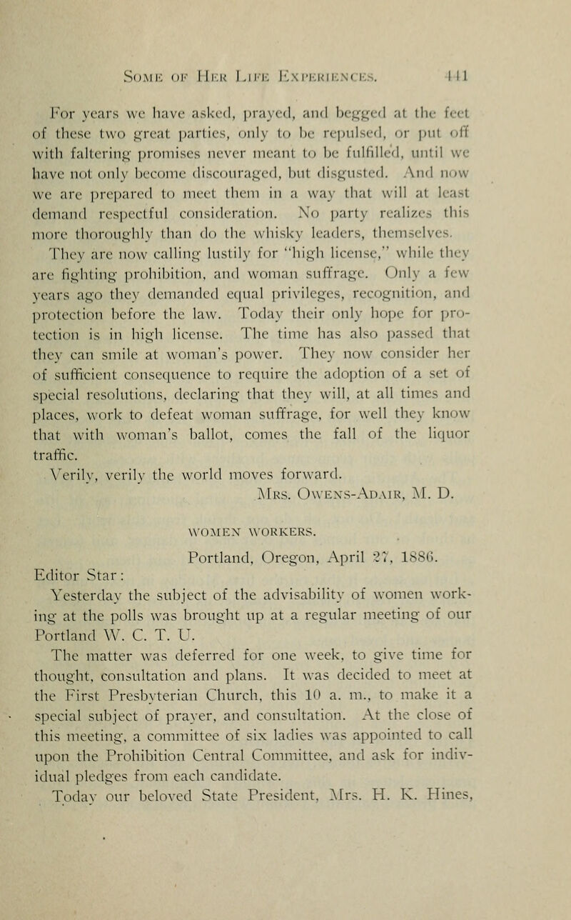 SoMi': <)|- lli-.K Lii'ic 1v\iM':kii;.n(I-:.s. Ill I'or years vvc have asked, i)ra}f(l, and Ix'.^'^ed at llu- feel of these two j^Teat parlies, only to be re])iilsed, or put ol'f with falterinj;' promises never meant to be fulfilled, until we have not only beeome discoura.qed, but disj^usted. And now we are ])n'pari'(l (o niei'l lliem in a way that will at least demand respeetful eonsideration. No ]jarty realizes this more thoroui^hly than do the whisky leaders, themselves, Thev are now calling- luslilv for liijL;!: license, while they are fii;htino- prohibition, and woman suffrage. Only a few years ago they demanded ecpial privileges, recognition, and protection before the law. Today their only hope for jjro- tection is in high license. The time has also passed that they can smile at woman's power. They now consider her of sufft'cient consccjuence to require the adoption of a set of special resolutions, declaring that they will, at all times and places, work to defeat woman suffrage, for well they know that with woman's ballot, comes the fall of the liquor traffic. Verily, verily the world moves forward. Mrs. Owens-Adair, ]\I. D. women workers. Portland, Oregon, April 27, 1886. Editor Star: Yesterday the subject of the advisability of women work- ing at the polls was brought up at a regular meeting of our Portland W. C. T. U. The matter was deferred for one week, to give time for thought, consultation and plans. It was decided to meet at the First Presbyterian Church, this 10 a. m., to make it a special subject of prayer, and consultation. At the close of this meeting, a committee of six ladies was appointed to call upon the Prohibition Central Committee, and ask for indiv- idual pledges from each candidate. Today our beloved State President, ]\Irs. H. K. Hines,