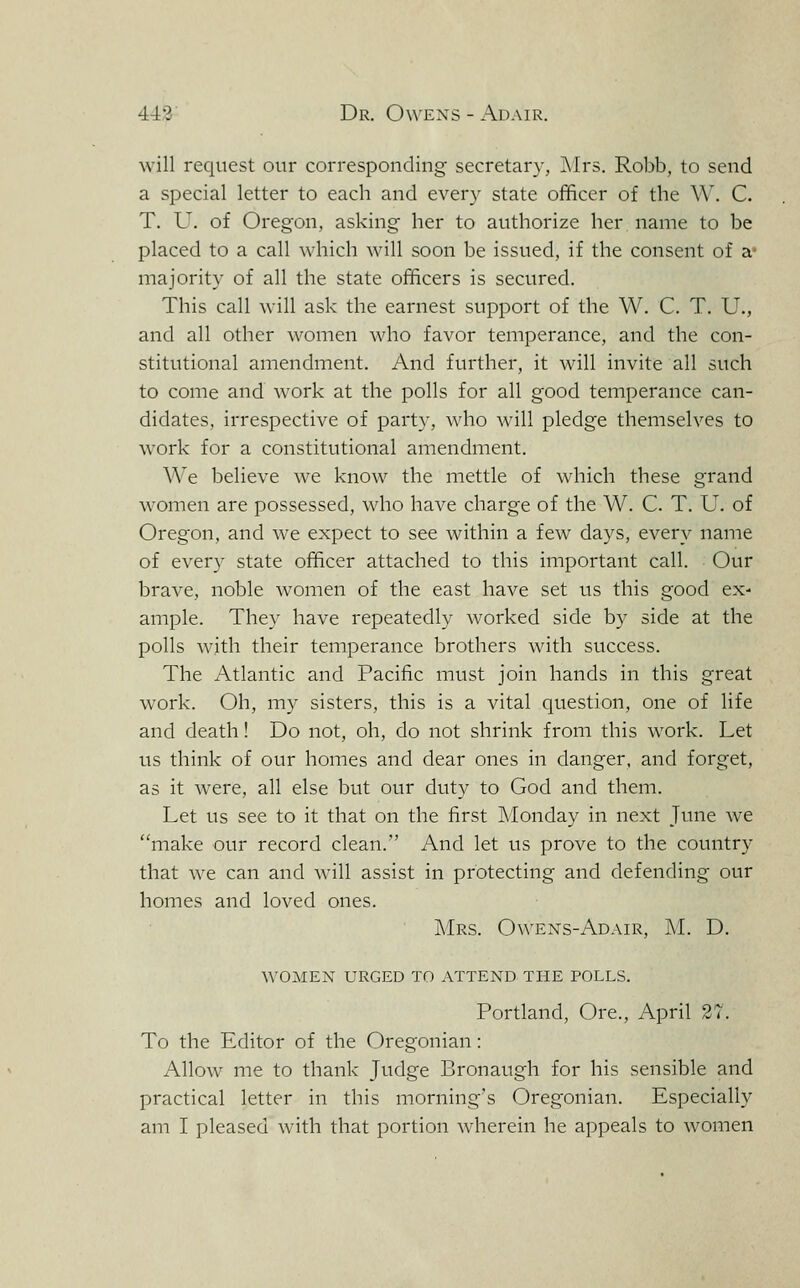 will request our corresponding secretary, ]\Ir5. Robb, to send a special letter to each and ever}^ state officer of the \\'. C. T. U. of Oregon, asking her to authorize her name to be placed to a call which will soon be issued, if the consent of a* majority of all the state officers is secured. This call will ask the earnest support of the W. C. T. U., and all other women who favor temperance, and the con- stitutional amendment. And further, it will invite all such to come and work at the polls for all good temperance can- didates, irrespective of party, who will pledge themselves to work for a constitutional amendment. We believe we know the mettle of which these grand women are possessed, who have charge of the W. C. T. U. of Oregon, and we expect to see within a few days, every name of ever}- state officer attached to this important call. Our brave, noble women of the east have set us this good ex- ample. They have repeatedly worked side by side at the polls Avith their temperance brothers with success. The Atlantic and Pacific must join hands in this great work. Oh, my sisters, this is a vital question, one of life and death! Do not, oh, do not shrink from this work. Let us think of our homes and dear ones in danger, and forget, as it were, all else but our duty to God and them. Let us see to it that on the first IMonday in next Jmie we make our record clean. And let us prove to the country that we can and will assist in protecting and defending our homes and loved ones. Mrs. Owens-Adair, M. D. women urged to attend the polls. Portland, Ore., April 27. To the Editor of the Oregonian: Allow me to thank Judge Bronaugh for his sensible and practical letter in this morning's Oregonian. Especially am I pleased with that portion wherein he appeals to women