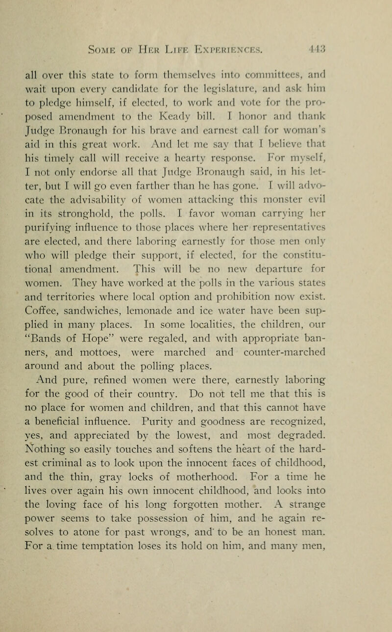 all over this stale (o form lliemselves into eoininittees, and wait upon every eandidalc Uw llie legislature, and ask him to pledge himself, if elected, to work and vote for the pro- posed arnendmciil lo the Keady bill. I honor and thank Judge Bronaugh for bis brave and earnest call for woman's aid in this great work. And let me say that I believe that his timely call will receive a hearty response. For myself, I not only endorse all Ibal judge Bronaugh said, in his let- ter, but I will go even farther than he has gone. I will advo- cate the advisabilit}' of women attacking this monster evil in its stronghold, the ]iolls. I favor woman carrying her purifying influence to those places where her representatives are elected, and there laboring earnestly for those men only who will ])ledge their support, if elected, for the constitu- tional amendment. This will be no new departure for women. They have worked at the polls in the various states and territories where local option and prohibition now exist. Coffee, sandwiches, lemonade and ice water have been sup- plied in many places. In some localities, the children, our Bands of Hope were regaled, and with appropriate ban- ners, and mottoes, were marched and counter-marched around and about the polling places. And pure, refined women were there, earnestly laboring for the good of their country. Do not tell me that this is no place for women and children, and that this cannot have a beneficial influence. Purity and goodness are recognized, yes. and appreciated bv the lowest, and most degraded. Nothing so easily touches and softens the heart of the hard- est criminal as to look upon the innocent faces of childhood, and the thin, gray locks of motherhood. For a time he lives over again his own innocent childhood, and looks into the loving face of his long forgotten mother. A strange power seems to take possession of him, and he again re- solves to atone for past wrongs, and' to be an honest man. For a time temptation loses its hold on him, and many men,