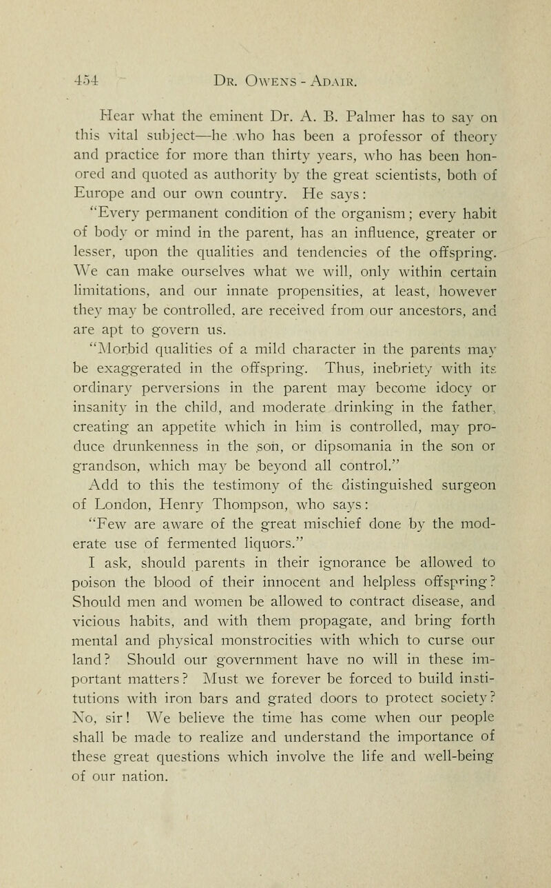 Hear what the eminent Dr. A. B. Pahner has to say on tliis vital subject—he who has been a professor of theory and practice for more than thirty years, who has been hon- ored and quoted as authority by the great scientists, both of Europe and our own country. He says: Every permanent condition of the organism; every habit of body or mind in the parent, has an influence, greater or lesser, upon the qualities and tendencies of the offspring. We can make ourselves what we will, only within certain limitations, and our innate propensities, at least, however they may be controlled, are received from our ancestors, and are apt to govern us. Morbid qualities of a mild character in the parents may be exaggerated in the offspring. Thus, inebriety with its ordinary perversions in the parent may become idocy or insanity in the child, and moderate drinking in the father, creating an appetite which in him is controlled, may pro- duce drunkenness in the son, or dipsomania in the son or grandson, Avhich may be beyond all control. Add to this the testimony of the distinguished surgeon of London, Henry Thompson, who sa3''s: Few are aware of the great mischief done by the mod- erate use of fermented liquors. I ask, should parents in their ignorance be allowed to poison the blood of their innocent and helpless offspring? Should men and women be allowed to contract disease, and vicious habits, and with them propagate, and bring forth mental and physical monstrocities with which to curse our land? Should our government have no will in these im- portant matters? Must w^e forever be forced to build insti- tutions with iron bars and grated doors to protect society? No, sir! We believe the time has come when our people shall be made to realize and understand the importance of these great cjuestions which involve the life and Avell-being of our nation.