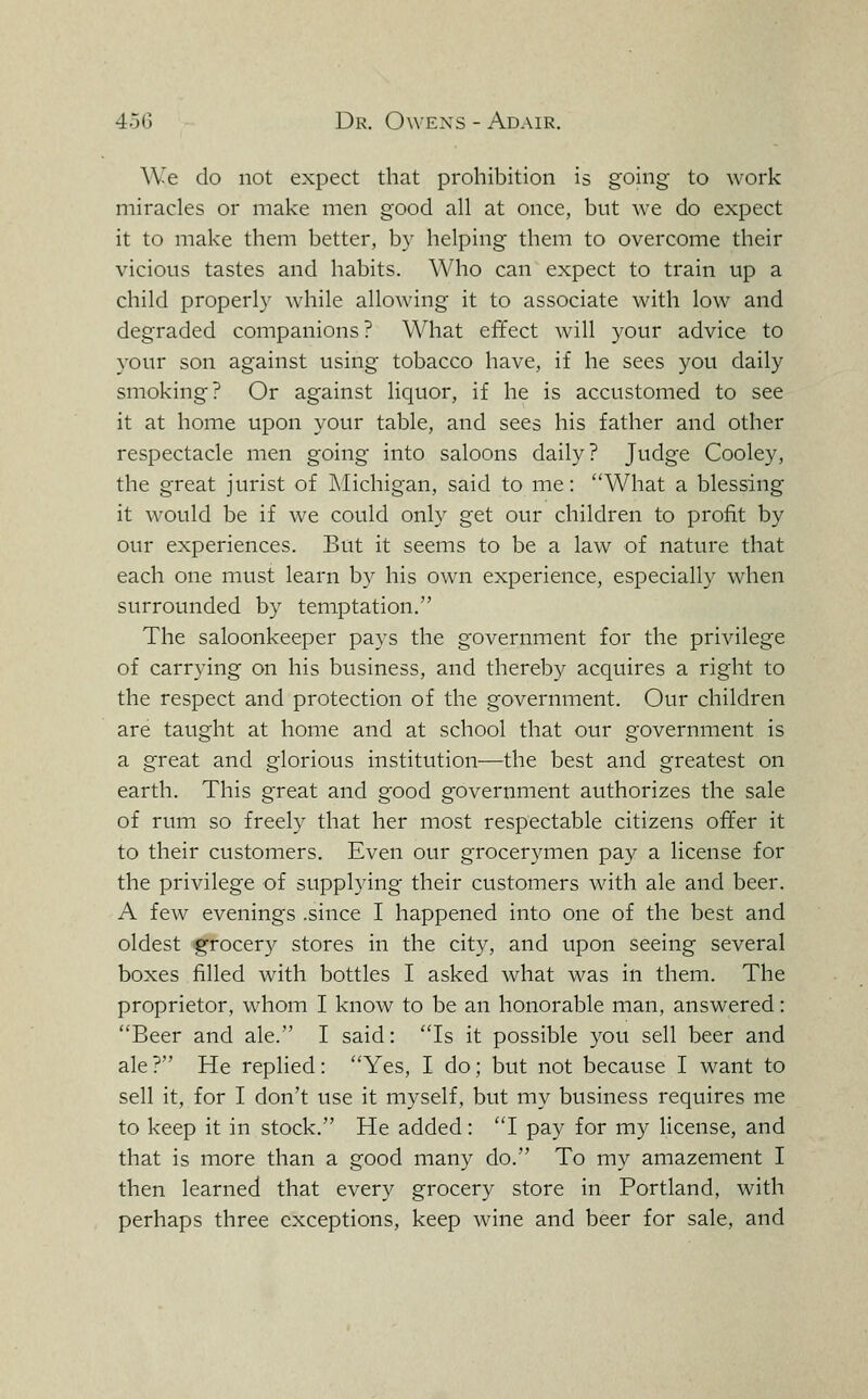 We do not expect that prohibition is going to work miracles or make men good all at once, but we do expect it to make them better, b}- helping them to overcome their vicious tastes and habits. Who can expect to train up a child proper!}'' while allowing it to associate with low and degraded companions? What effect will your advice to your son against using tobacco have, if he sees you daily smoking? Or against liquor, if he is accustomed to see it at home upon your table, and sees his father and other respectacle men going into saloons daily? Judge Cooley, the great jurist of Michigan, said to me: What a blessing it would be if we could only get our children to profit by our experiences. But it seems to be a law of nature that each one must learn by his own experience, especially when surrounded by temptation. The saloonkeeper pays the government for the privilege of carrying on his business, and thereby acquires a right to the respect and protection of the government. Our children are taught at home and at school that our government is a great and glorious institution—the best and greatest on earth. This great and good government authorizes the sale of rum so freely that her most respectable citizens offer it to their customers. Even our grocerymen pay a license for the privilege of supplying their customers with ale and beer. A few evenings .since I happened into one of the best and oldest grocery stores in the city, and upon seeing several boxes filled with bottles I asked what was in them. The proprietor, whom I know to be an honorable man, answered: Beer and ale. I said: Is it possible you sell beer and ale ? He replied: Yes, I do; but not because I want to sell it, for I don't use it myself, but my business requires me to keep it in stock. He added: I pay for my license, and that is more than a good many do. To my amazement I then learned that every grocery store in Portland, with perhaps three exceptions, keep wine and beer for sale, and