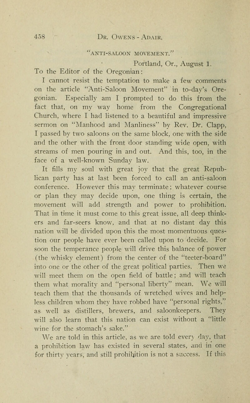 ''anti-S-XLOOX movement. Portland, Or., August 1. To the Editor of the Oregonian: I cannot resist the temptation to make a few comments on the article Anti-Saloon Movement in to-day's Ore- gonian. Especially am I prompted to do this from the fact that, on my way home from the Congregational Church, where I had listened to a beautiful and impressive sermon on ?\Ianhood and Manliness by Rev. Dr. Clapp, I passed by two saloons on the same block, one with the side and the other with the front door standing wide open, with streams of men pouring in and out. And this, too, in the face of a well-known Sunday law. It fills my soul with great joy that the great Repub- lican party has at last been forced to call an anti-saloon conference. However this may terminate; whatever course or plan they may decide upon, one thing is certain, the movement will add strength and power to prohibition. That in time it must come to this great issue, all deep think- ers and far-seers know, and that at no distant day this nation will be divided upon this the most momentuous ques- tion our people have ever been called upon to decide. For soon the temperance people will drive this balance of power (the whisky element) from the center of the teeter-board into one or the other of the great political parties. Then we will meet them on the open field of battle; and will teach them what morality and personal liberty mean. We will teach them that the thousands of wretched wives and help- less children whom they have robbed have personal rights, as well as distillers, brewers, and saloonkeepers. They will also learn that this nation can exist without a little wine for the stomach's sake. We are told in this article, as we are told ever} day, that a prohibition law has existed in several states, and in one for thirty years, and still prohibition is not a success. If this