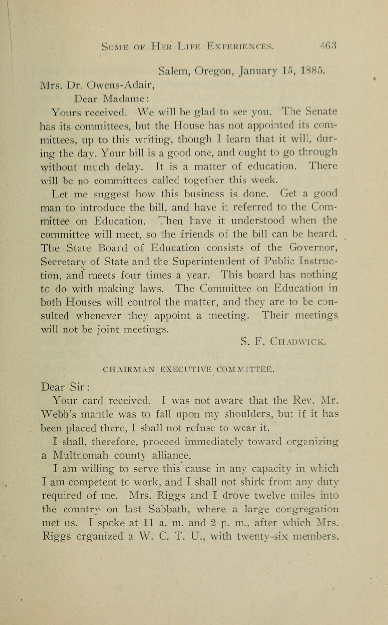 Salciii, ()rvi^()U, January 15, 1SH5. Mrs. Dr. OwcMis-Adair, Dear M aflame: Yours received. We will be fi^lad lo see you. The Senate has its coniniitlees, hut the Mouse has not api)ointcd its com- mittees, up to this writinj,^ tliouj:(h T learn that it will, dur- ins;- the day. Your hill is a good one, aiul (iu,i,du to go through without much delay. Tt is a matter of cducatir)n. There will he no committees called together tliis week. Let me suggest how this business is clone. Get a good man to introduce the bill, and have it referred to the Com- mittee on Education. Then have it understood when the committee will meet, so the friends of the bill can be hearrl. The State Board of h^ducation consists of the Governor, Secretary of State and the Superintendent of Public Instruc- tion, and meets four times a year. This board has nothing to do with making laws. The Committee on Education in both Houses will control the matter, and they are to be con- sulted whenever they appoint a meeting. Their meetings Mali not be joint meetings. S. F. CiiAnwiCK. CHAIUAFAN EiXECUTIVE C0M^^TTTEE. Dear Sir: Your card received. I was not aware that the Rev. 'Sir. Webb's mantle was to fall upon my shoulders, but if it has been placed there, I shall not refuse to wear it. I shall, therefore, proceed immediately toward organizing a Multnomah county alliance. I am willing to serve this cause in any capacity in which I am competent to work, and I shall not shirk from any duty required of me. ]\'Irs. Riggs and I drove twelve miles into the countr}- on last Sabbath, where a large congregation met us. I spoke at 11 a. m. and 2 p. m., after which !Mrs. Riggs organized a \\\ C. T. U., with twenty-six members.