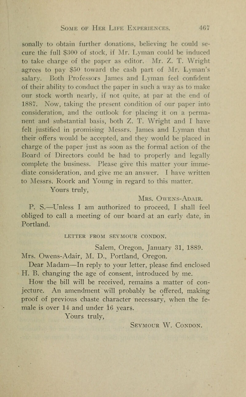 SoMK f)i' IIi:k Liir. I-xi'Krienc;es. 407 sonally t') ohl.iiii finllicr donations, hclicvinp he could se- cure the full ^'MH) of stock, if Mr. l>yman could be induced to take charge of the pajjcr as editor. Mr. Z. T. Wright agree-s to pay $50 Iduard the cash part of Mr, Lyman's salary. I'oth Professors James and Lyman feel confiflent of their ability to conduct the ])aper in sucli a way as to make our stock worth nearly, if not fpiite, at par at the end of 18.S7. Now, taking the present condition of our paper into consideration, and the outlook for placing it on a jjerma- ncnt and substantial basis, both Z. T. Wright and I have felt justified in promising Messrs. James and Lyman that their offers would be accepted, and they would be placed in charge of the paper just as soon as the formal action of the Board of Directors could be had to properly and legally complete the business. Please give this matter your imme- diate consideration, and give me an answer. T have written to Messrs. Roork and Young in regard to this matter. Yours truly. Mrs. Owexs-Adair. P. S.—Unless I am authorized to proceed, I shall feel obliged to call a meeting of our board at an early date, in Portland. LETTER FROM SEYMOUR CONDON. Salem. Oregon. January 31, 1889. Mrs. Owens-Adair, i\L D., Portland, Oregon. Dear Madam—In reply to your letter, please find enclosed H. B. changing the age of consent, introduced by me. How the bill will be received, remains a matter of con- jecture. An amendment will probably be offered, making proof of previous chaste character necessary, when the fe- male is over 14 and under 16 years. Yours truly, Seymour \\\ Condon.