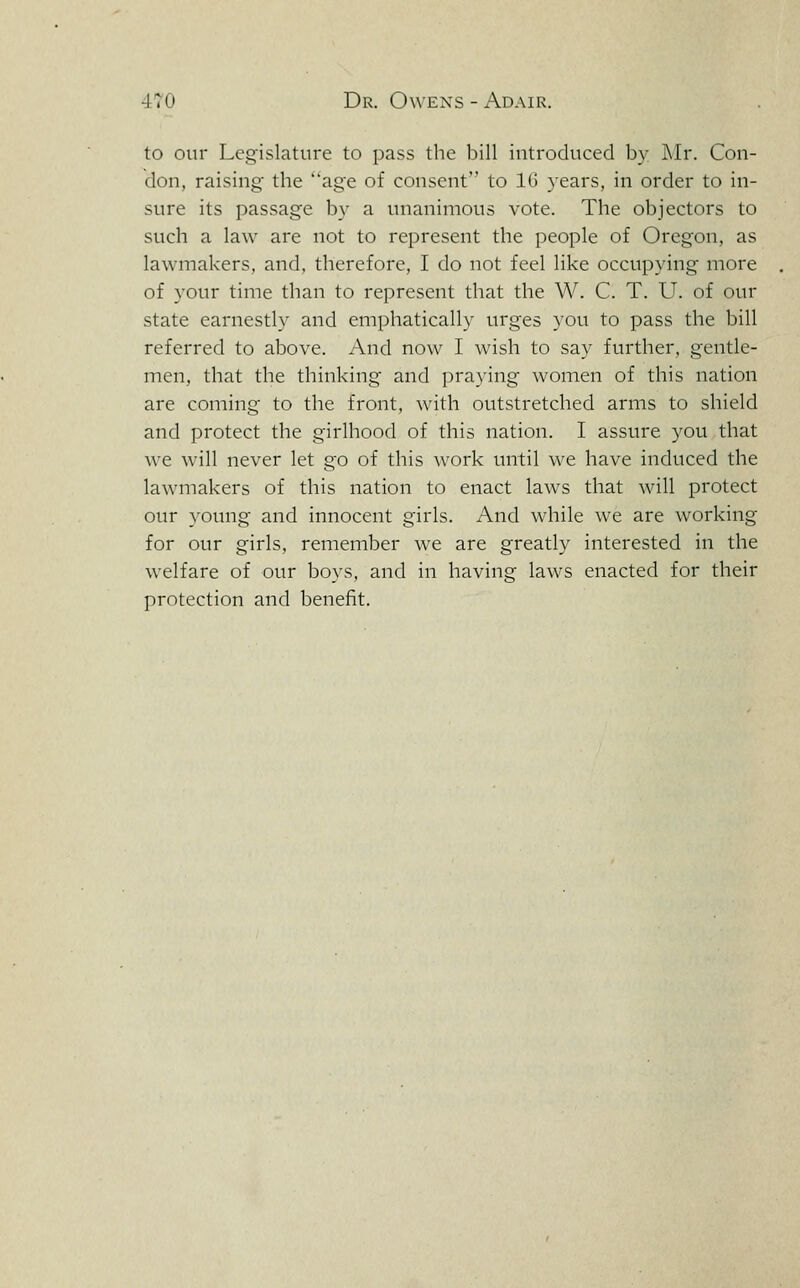 to our Legislature to pass the bill introduced by I\Ir. Con- don, raising the age of consent to 16 years, in order to in- sure its passage by a unanimous vote. The objectors to such a law are not to represent the people of Oregon, as lawmakers, and, therefore, I do not feel like occupying more of your time than to represent that the W. C. T. U. of our state earnestly and emphatically urges you to pass the bill referred to above. And now I wish to say further, gentle- men, that the thinking and praying women of this nation are coming to the front, with outstretched arms to shield and protect the girlhood of this nation. I assure you that we will never let go of this work until we have induced the lawmakers of this nation to enact laws that will protect our young and innocent girls. And while we are working for our girls, remember we are greatly interested in the welfare of our boys, and in having laws enacted for their protection and benefit.