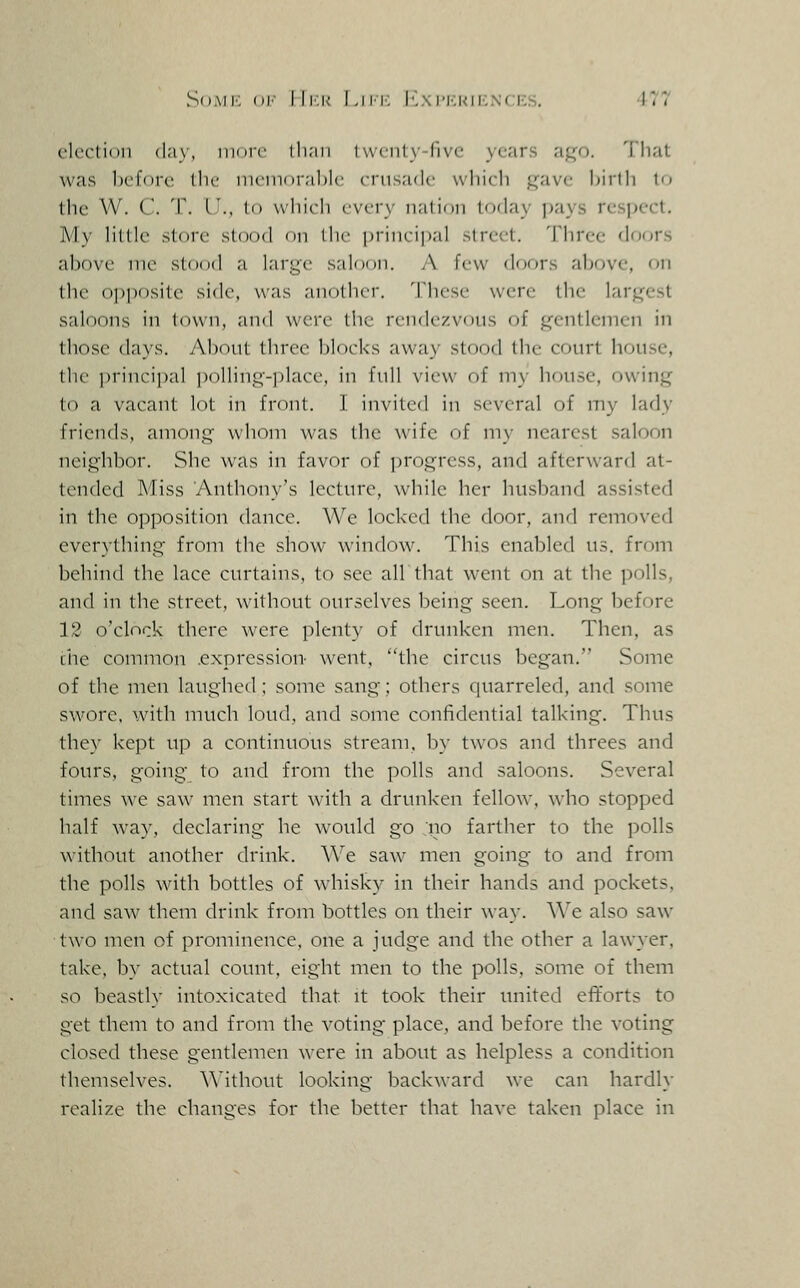 So.vii'. <W'- IIi:k Lii'i-. I''.\imskiknces. •4-77 clrclinii (l.iy, iiiMic ili;iii iwcntN-fivc years aj:^o. That was before llu' nuinnr.ihlc crusade wliicli j^ave birth tc^ the W. C. T. I'., to w'liirli every natidii lorlay pays respect. My little store stood nn the principal .direct. Three doors above me stood ri large saloon. /\. few doors above, on the oi)posite side, was another. These were the largest saloons in town, and were the rendezvcnis of gentlemen in those days. About three blorks away stood the court house, the {jrincipal ])olling-place, in full view of my house, owing to a vacant lot in front. I invited in several of my lady friends, among whom was the wife of my nearest saloon neighbor. She was in favor of progress, and afterward at- tended Miss Anthony's lecture, while her husband assisted in the opposition dance. We locked the door, and removed everything from the show window. This enabled us. from behind the lace curtains, to see air that went on at the polls, and in the street, without ourselves being seen. Long before 13 o'clock there were plenty of drunken men. Then, as the common .expression went, the circus began. Some of the men laughed; some sang; others quarreled, and some swore, with much loud, and some confidential talking. Thus they kept up a continuous stream, by twos and threes and fours, going to and from the polls and saloons. Several times we saw men start with a drunken fellow, who stopped half way, declaring he would go 'iio farther to the polls without another drink. We saw men going to and from the polls with bottles of whisky in their hands and pockets, and saw them drink from bottles on their way. We also saw two men of prominence, one a judge and the other a lawyer, take, by actual count, eight men to the polls, some of them so beastly intoxicated that it took their united efforts to get them to and from the voting place, and before the voting closed these gentlemen were in about as helpless a condition themselves, ^^'ithout looking backward we can hardl}- realize the changes for the better that have taken place in