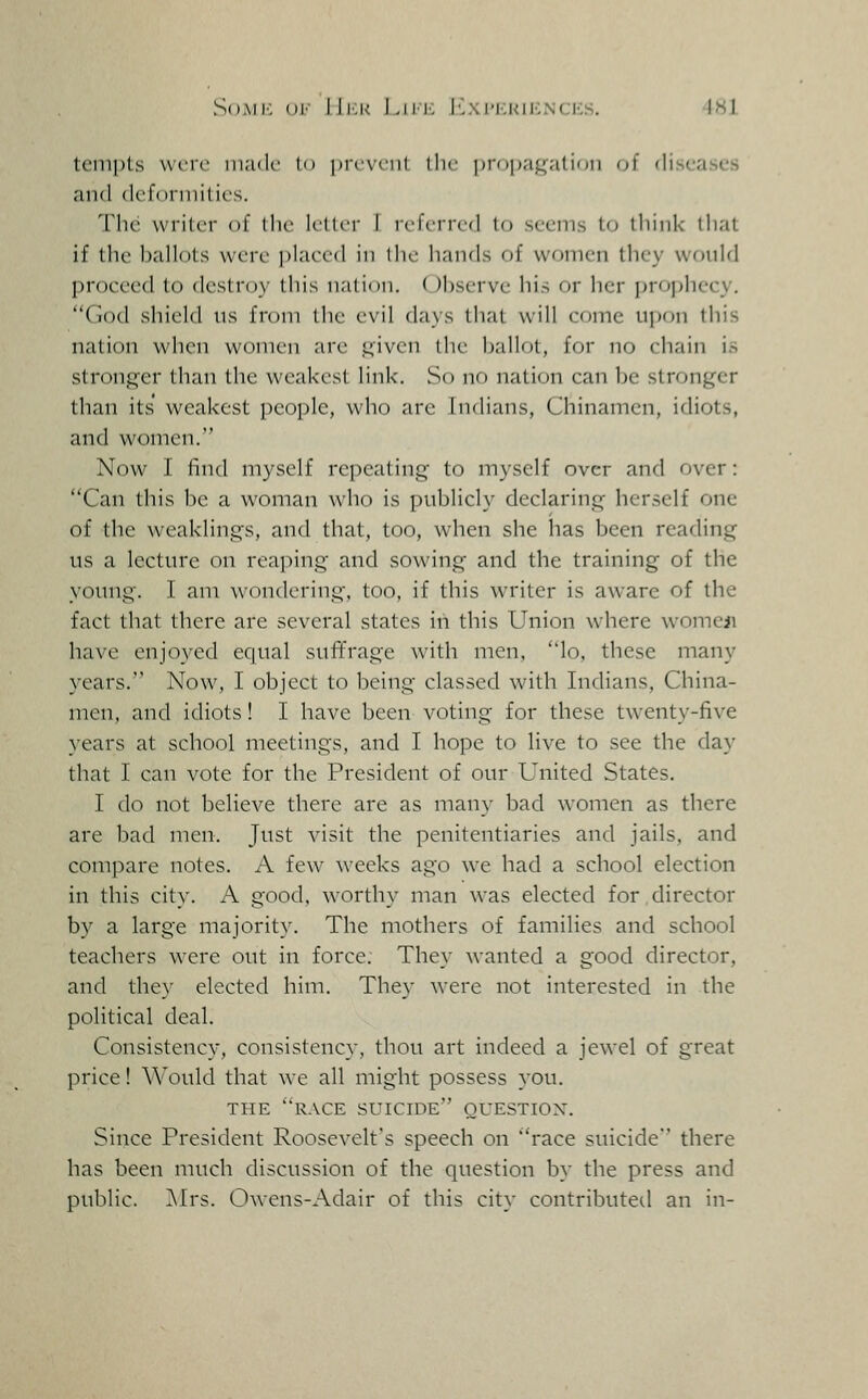 SoMi; ()!■■ lli.K Liir, IC.\i'i;Kii':Nciis. IHl tcni|)ls vviTc made li> lircvonl. the jjropagati'Jii oi diseases and dcforniilifs. The writer of the lellcr I referred to sccnis to think that if the Ijallots were i)laee(l in I he hands of women they wonld proceed to destroy this nation. Observe his or her propliecy. God shield ns from tlie evil days that will come npon this nation when women are j^'iven the l)allot, for no chain is strong^er than the weakest link. So no nation can be stronger than its' weakest people, who are Indians, Chinamen, idiots, and women. Now I find myself repeating to myself over and over: Can this be a woman who is publicly declaring herself one of the weaklings, and that, too, when she has been reading us a lecture on reaping and sowing and the training of the young. I am wondering, too, if this writer is aware of the fact that there are several states in this Union where womeji have enjoyed equal sufifrage wath men, lo, these many years. Now, I object to being classed with Indians, China- men, and idiots! I have been voting for these twenty-five years at school meetings, and I hope to live to see the day that I can vote for the President of our United States. I do not believe there are as many bad women as there are bad men. Just visit the penitentiaries and jails, and compare notes. A few weeks ago we had a school election in this city. A good, worthy man was elected for director by a large majority. The mothers of families and school teachers were out in force. They wanted a good director, and they elected him. The}- were not interested in the political deal. Consistency, consistency, thou art indeed a jewel of great price! Would that we all might possess you. THE RACE suicide OUESTIOX. Since President Roosevelt's speech on race suicide there has been much discussion of the question by the press and public. ]\Irs. Owens-Adair of this city contributed an in-