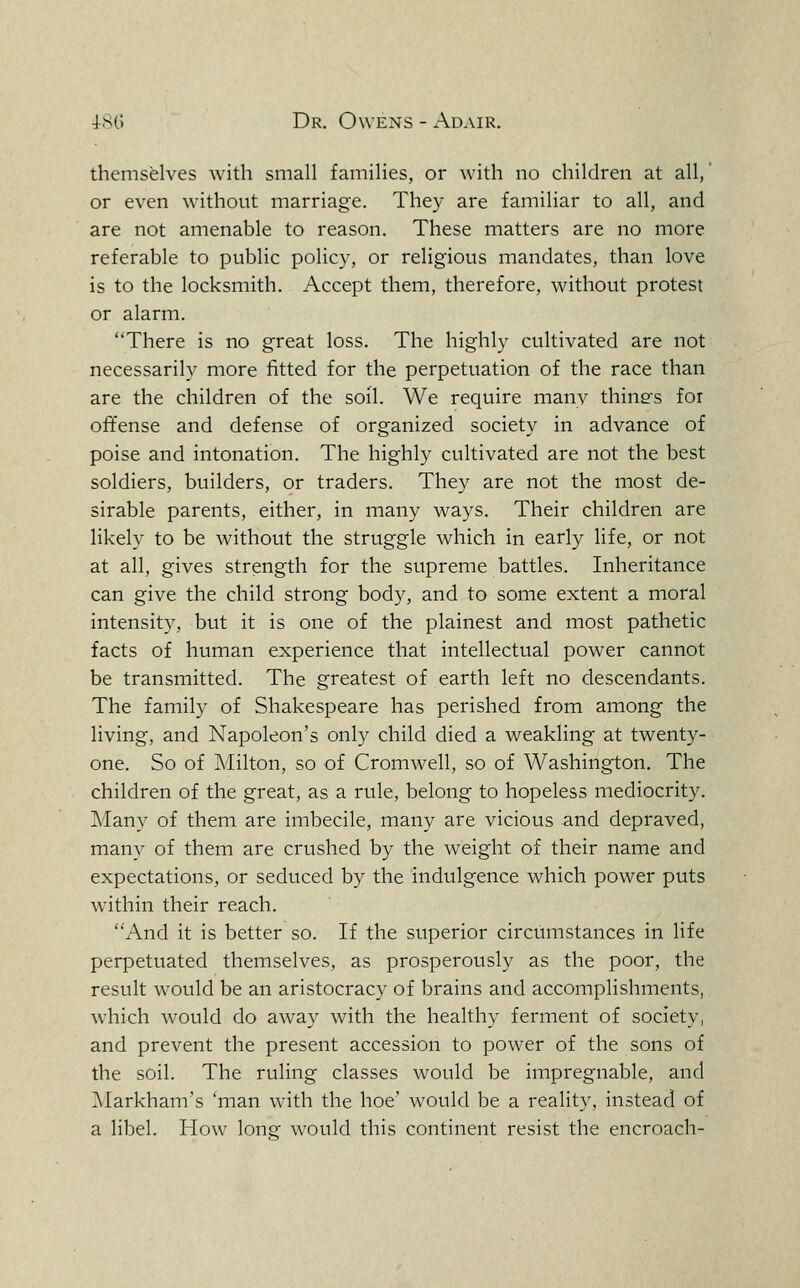 themselves with small families, or with no children at all, or even without marriage. They are familiar to all, and are not amenable to reason. These matters are no more referable to public policy, or religious mandates, than love is to the locksmith. Accept them, therefore, without protest or alarm. There is no great loss. The highly cultivated are not necessarily more fitted for the perpetuation of the race than are the children of the soil. We require manv thinss for offense and defense of organized society in advance of poise and intonation. The highly cultivated are not the best soldiers, builders, or traders. They are not the most de- sirable parents, either, in many ways. Their children are likely to be without the struggle which in early life, or not at all, gives strength for the supreme battles. Inheritance can give the child strong body, and to some extent a moral intensity, but it is one of the plainest and most pathetic facts of human experience that intellectual power cannot be transmitted. The greatest of earth left no descendants. The family of Shakespeare has perished from among the living, and Napoleon's only child died a weakling at twenty- one. So of Milton, so of Cromwell, so of Washington. The children of the great, as a rule, belong to hopeless mediocrity. Many of them are imbecile, many are vicious and depraved, many of them are crushed by the weight of their name and expectations, or seduced by the indulgence which power puts within their reach. And it is better so. If the superior circumstances in life perpetuated themselves, as prosperously as the poor, the result would be an aristocracy of brains and accomplishments, which would do away with the healthy ferment of society, and prevent the present accession to power of the sons of the soil. The ruling classes would be impregnable, and ]\Iarkham's 'man with the hoe' would be a realit}^ instead of a libel. How lone would this continent resist the encroach-