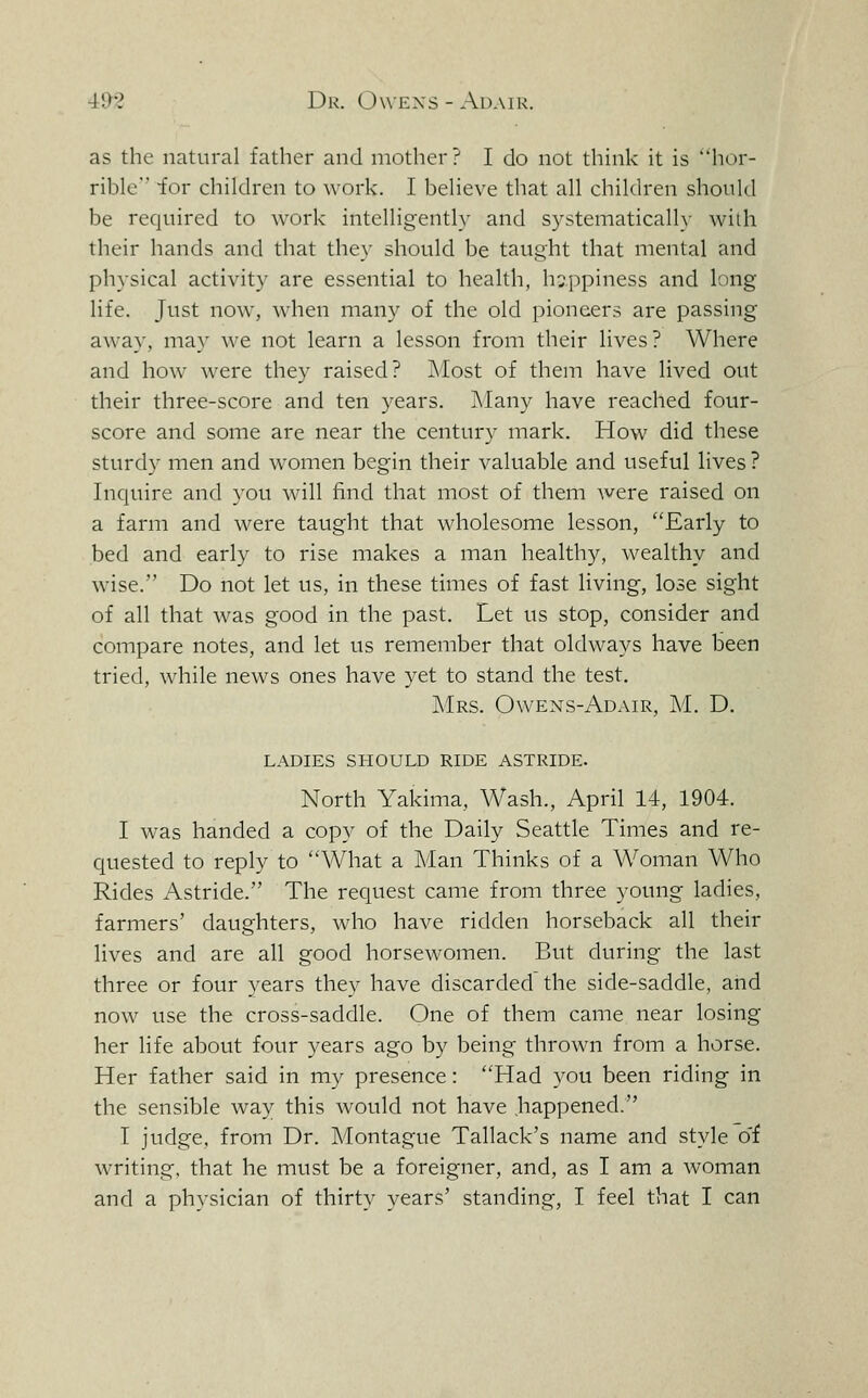 as the natural father and mother? I do not think it is hor- rible for children to work. I believe that all children should be required to work intelligently and S)'-stematically with their hands and that they should be taught that mental and physical activity are essential to health, h:;ppiness and long life. Just now, when many of the old pioneers are passing away, may we not learn a lesson from their lives? Where and how were they raised? Most of them have lived out their three-score and ten years, ]\Iany have reached four- score and some are near the century mark. How did these sturdy men and women begin their valuable and useful lives ? Inquire and you will find that most of them were raised on a farm and were taught that wholesome lesson, Early to bed and early to rise makes a man healthy, wealthy and wise. Do not let us, in these times of fast living, lose sight of all that was good in the past. Let us stop, consider and compare notes, and let us remember that oldways have been tried, while news ones have yet to stand the test. J\Irs. Owens-Adair, M. D. ladies should ride astride. North Yakima, Wash., April 14, 1904. I was handed a copy of the Daily Seattle Times and re- quested to reply to What a Man Thinks of a Woman Who Rides Astride. The request came from three young ladies, farmers' daughters, who have ridden horseback all their lives and are all good horsewomen. But during the last three or four years they have discarded the side-saddle, and now use the cross-saddle. One of them came near losing her life about four years ago by being thrown from a horse. Her father said in my presence: Had you been riding in the sensible way this would not have happened. I judge, from Dr. Montague Tallack's name and style o'f writing, that he must be a foreigner, and, as I am a woman and a physician of thirty years' standing, I feel that I can