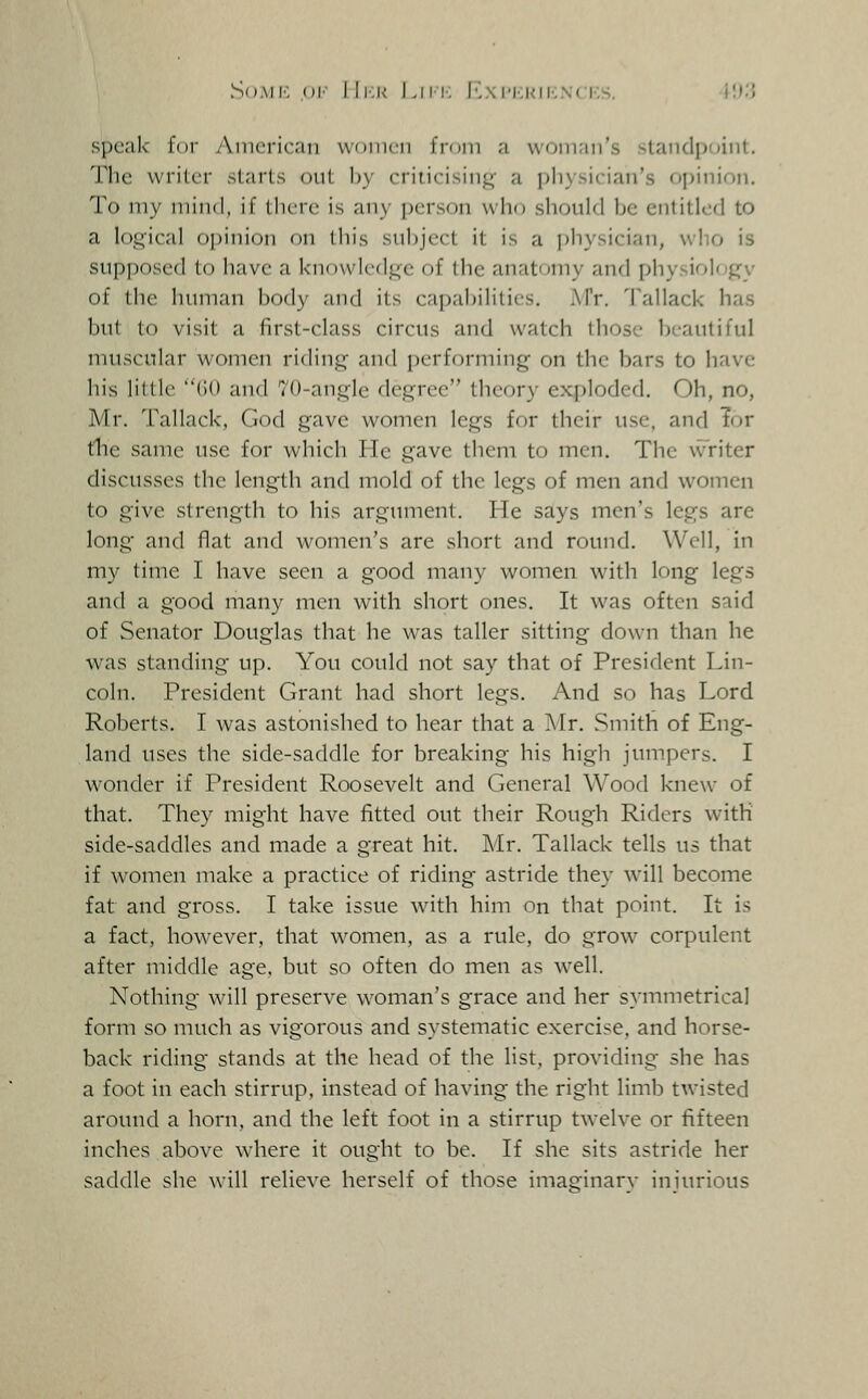 SoAii-: oi'' lli:i< Liii; I..\1'MI<ii-;.\(KS. 4U.'J speak for American wtjiiien from a woman's standpoint. The writer starts out by criticising a pliysician's opinion. To my mind, if (here is any person who should be entitled to a logical opinion on this subject it is a physician, who is supposed to have a knowledge of the anatomy and physiology of the human body and its capabilities. IVTr. Tallack has but to visit a first-class circus and watch those beautiful muscular women riding and performing on the bars to have his lilllc (i() and 70-angle degree theory exploded. Oh, no, Mr. Tallack, God gave women legs for their use, and Tor tile same use for which He gave them to men. The writer discusses the length and mold of the legs of men and women to give strength to his argument. He says men's legs are long and flat and women's are short and round. Well, in my time I have seen a good many women with long legs and a good many men with short ones. It was often said of Senator Douglas that he was taller sitting down than he was standing up. You could not say that of President Lin- coln. President Grant had short legs. And so has Lord Roberts. I was astonished to hear that a Mr. Smith of Eng- land uses the side-saddle for breaking his high jumpers. I wonder if President Roosevelt and General Wood knew of that. They might have fitted out their Rough Riders with side-saddles and made a great hit. Mr. Tallack tells us that if women make a practice of riding astride they will become fat and gross. I take issue with him on that point. It is a fact, however, that w^omen, as a rule, do grow corpulent after middle age. but so often do men as w^ell. Nothing will preserve w^oman's grace and her symmetrical form so much as vigorous and systematic exercise, and horse- back riding stands at the head of the list, providing she has a foot in each stirrup, instead of having the right limb twisted around a horn, and the left foot in a stirrup tw-elve or fifteen inches above where it ought to be. If she sits astride her saddle she w'ill relieve herself of those imaginarv iniurious