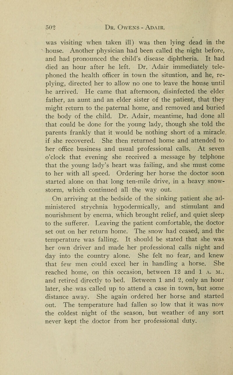 was visiting when taken ill) was then lying dead in the house. Another physician had been called the night before, and had pronounced the child's disease diphtheria. It had died an hour after he left. Dr. Adair immediately tele- phoned the health officer in town the situation, and he, re- plying, directed her to allow no one to leave the house until he arrived. He came that afternoon, disinfected the elder father, an aunt and an elder sister of the patient, that they might return to the paternal home, and removed and buried the body of the child. Dr. Adair, meantime, had done all that could be done for the young lady, though she told the parents frankly that it would be nothing short of a miracle, if she recovered. She then returned home and attended to her office business and usual professional calls. At seven o'clock that evening she received a message by telphone that the young lady's heart was failing, and she must come to her with all speed. Ordering her horse the doctor soon started alone on that long ten-mile drive, in a heavy snow- storm, which continued all the way out. On arriving at the bedside of the sinking patient she ad- ministered strychnia hypodermically, and stimulant and nourishment by enema, which brought relief, and quiet sleep to the sufferer. Leaving the patient comfortable, the doctor set out on her return home. The snow had ceased, and the temperature was falling. It should be stated that she was her own driver and made her professional calls night and day into the country alone. She felt no fear, and knew that few men could excel her in handling a horse. She reached home, on this occasion, between 13 and 1 a. m., and retired directly to bed. Between 1 and 2, only an hour later, she was -called up to attend a case in town, but some distance away. She again ordered her horse and started out. The temperature had fallen so low that it was now the coldest night of the season, but weather of any sort never kept the doctor from her professional duty.