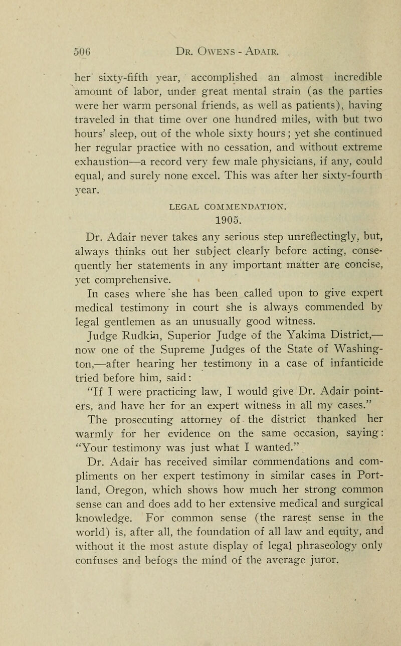 her sixty-fifth year, accompHshed an ahiiost incredible amount of labor, under great mental strain (as the parties were her warm personal friends, as well as patients), having traveled in that time over one hundred miles, with but two hours' sleep, out of the whole sixty hours; yet she continued her regular practice with no cessation, and without extreme exhaustion—a record very few male physicians, if any, could equal, and surely none excel. This was after her sixty-fourth year. LEGAL COMMENDATION. 1905. Dr. Adair never takes any serious step unreflectingly, but, always thinks out her subject clearly before acting, conse- quently her statements in any important matter are concise, yet comprehensive. In cases where she has been called upon to give expert medical testimony in court she is always commended by legal gentlemen as an unusually good witness. Judge Rudkin, Superior Judge of the Yakima District,— now one of the Supreme Judges of the State of Washing- ton,—after hearing her testimony in a case of infanticide tried before him, said: If I were practicing law, I would give Dr. Adair point- ers, and have her for an expert witness in all my cases. The prosecuting attorney of the district thanked her warmly for her evidence on the same occasion, saying: Your testimony was just what I wanted. Dr. Adair has received similar commendations and com- pliments on her expert testimony in similar cases in Port- land, Oregon, which shows how much her strong common sense can and does add to her extensive medical and surgical knowledge. For common sense (the rarest sense in the world) is, after all, the foundation of all law and equity, and without it the most astute display of legal phraseology only confuses and befogs the mind of the average juror.