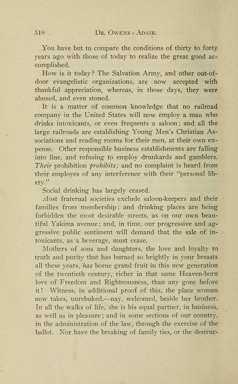 You have but to compare the conditions of thirty to forty years ago with those of today to reaUze the great good ac- compHshed. How is it today? The Salvation Army, and other out-of- door evangehstic organizations, are now accepted with thankful appreciation, whereas, in those days, they were abused, and even stoned. It is a matter of common knowledge that no railroad company in the United States will now employ a man who drinks intoxicants, or even frequents a saloon; and all the large railroads are establishing Young Men's Christian As- sociations and reading rooms for their men, at their own ex- pense. Other responsible business establishments are falling into line, and refusing to employ drunkards and gamblers. Their prohibition prohibits; and no complaint is heard from their employes of any interference with their personal lib- ety. Social drinking has largely ceased. ^\'Iost fraternal societies exclude saloon-keepers and their families from membership; and drinking places are being forbidden the most desirable streets, as on our own beau- tiful Yakima avenue; and, in time, our progressive and ag- gressive public sentiment will demand that the sale of in- toxicants, as a beverage, must cease. Mothers of sons and daughters, the love and loyalty to truth and purity that has burned so brightly in your breasts all these years, has borne grand fruit in this new generation of the twentieth century, richer in that same Heaven-born love of Freedom and Righteousness, than any gone before it! Witness, in additional proof of this, the place woman now takes, unrebuked,—nay, welcomed, beside her brother. In all the walks of life, she is his equal partner, in business, as well as in pleasure; and in some sections of our country, in the administration of the law, through the exercise of the ballot. Nor have the breaking of family ties, or the destruc-