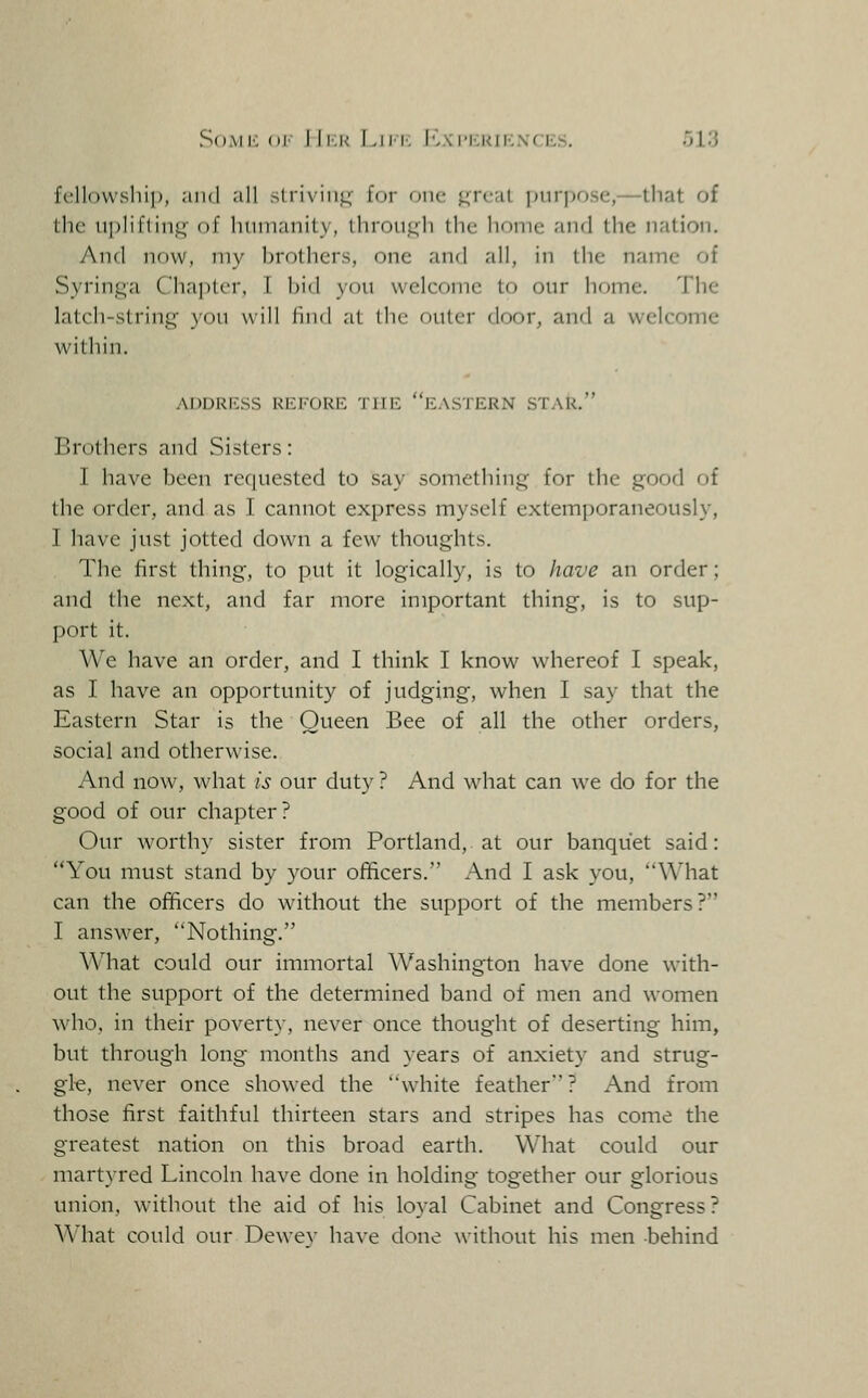 So.Mi: (ii i li:i< I^iM', lv\('i'.i<ii'..\( i„s. ~)V.i fellowship, and all strivinj^ for one jj^reat purpose,—that of the upliftiiifj;' of liiinianity, thronj^h the home and the nation. And now, my brothers, one and all, in the name of Syringa Chapter, I bid you welcome to our home. The latch-string you will find at the outer door, and a welcome within. ADDRILSS REFORIi: THE EASTERN STAR. Brothers and Sisters: I have been rcciuested to say something for the good of the order, and as I cannot express myself extemporaneously, I have just jotted down a few thoughts. The first thing, to put it logically, is to have an order; and the next, and far more important thing, is to sup- port it. We have an order, and I think I know whereof I speak, as I have an opportunity of judging, when I say that the Eastern Star is the Queen Bee of all the other orders, social and otherwise. And now, what is our duty ? And what can we do for the good of our chapter? Our worthy sister from Portland, at our banquet said: You must stand by your ofiicers. And I ask you, What can the officers do without the support of the members? I answer, Nothing. What could our immortal Washington have done with- out the support of the determined band of men and women who, in their poverty, never once thought of deserting him, but through long months and years of anxiety and strug- gle, never once showed the white feather ? And from those first faithful thirteen stars and stripes has come the greatest nation on this broad earth. What could our martyred Lincoln have done in holding together our glorious union, without the aid of his loyal Cabinet and Congress? ^^'hat could our Dewev have done without his men behind