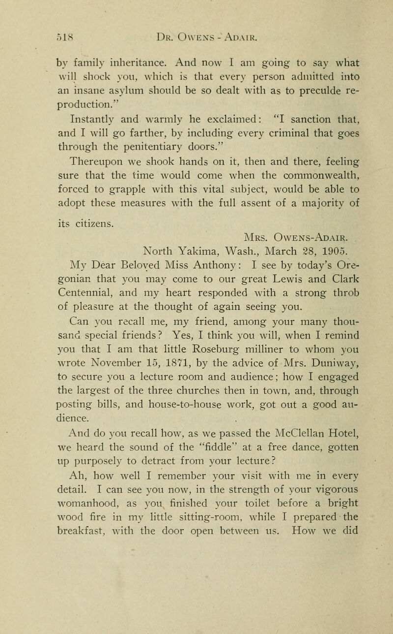 by family inheritance. And now I am going to say what will shock you, which is that every person admitted into an insane asylum should be so dealt with as to preculde re- production. Instantly and warmly he exclaimed: I sanction that, and I will go farther, by including every criminal that goes through the penitentiary doors. Thereupon we shook hands on it, then and there, feeling sure that the time would come when the commonwealth, forced to grapple with this vital subject, would be able to adopt these measures with the full assent of a majority of its citizens. AIrs. Ovvens-Adair. North Yakima, Wash., March 28, 1905. My Dear Beloved Miss Anthony: I see by today's Ore- gonian that you may come to our great Lewis and Clark Centennial, and my heart responded with a strong throb of pleasure at the thought of again seeing you. Can you recall me, my friend, among your many thou- sand special friends? Yes, I think you will, when I remind you that I am that little Roseburg milliner to whom you wrote November 15, 1871, by the advice of Mrs. Duniway, to secure you a lecture room and audience; how I engaged the largest of the three churches then in town, and, through posting bills, and house-to-house work, got out a good au- dience. And do you recall how, as we passed the McClellan Hotel, we heard the sound of the fiddle at a free dance, gotten up purposely to detract from your lecture? Ah, how well I remember your visit with me in every detail. I can see you now, in the strength of your vigorous womanhood, as you finished your toilet before a bright wood fire in my little sitting-room, while I prepared the breakfast, with the door open between us. How we did