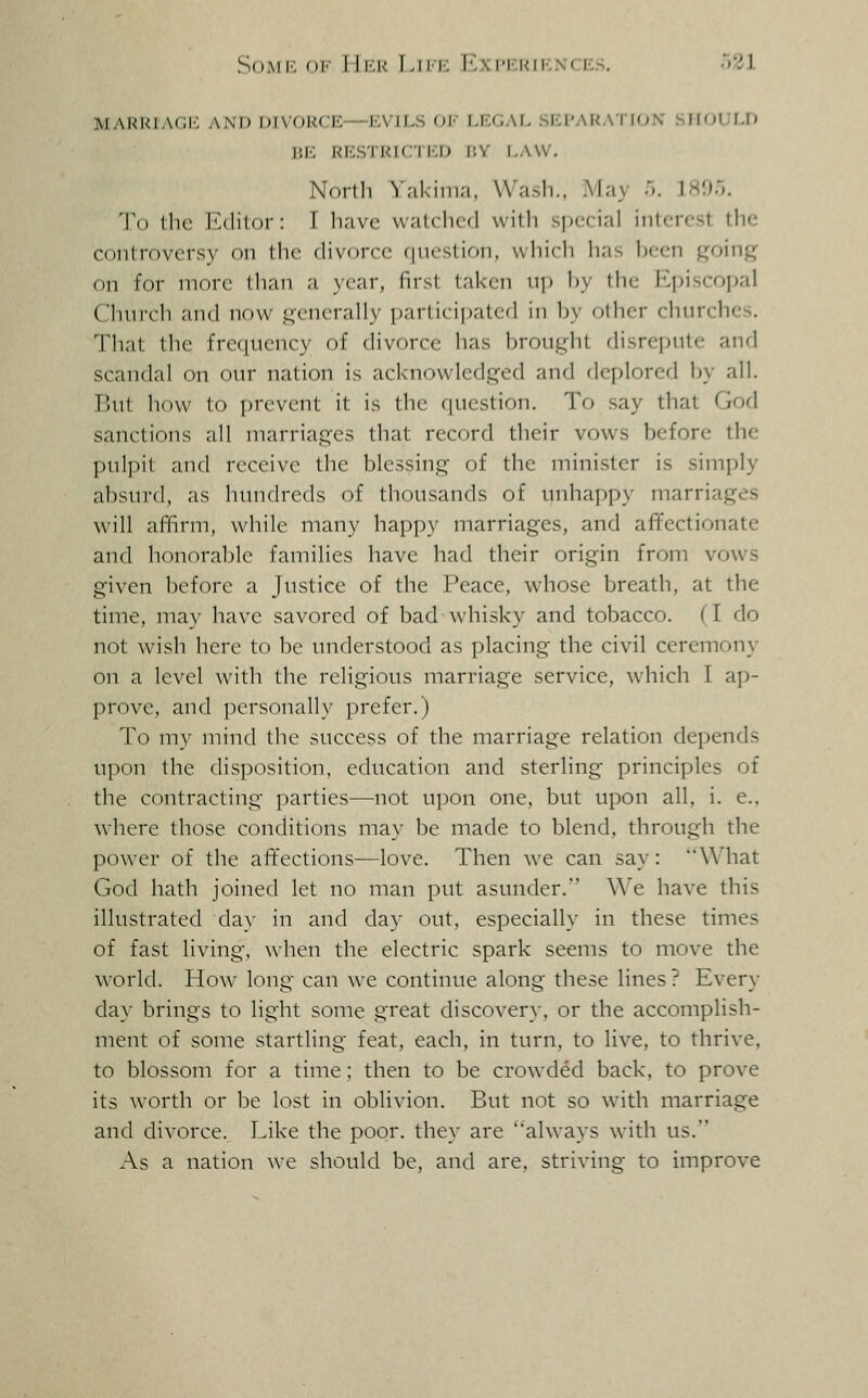 SoMi'. oi' lli'.K LiM'; Iv\im;uiknce.s. ^'Zi MARRIAGI': AND DIVOUCE—KVILS OV I.KCiAI, .Si:i'AI<AII(;X SHOULD BE RESTKICIi:!) I!Y I,AW. Norlh V.-ikiin;i. Wash.. May r,. ]H95. To the iMlilor: T have watched with si)ecial interest the controversy on llu- divorce (iiu'slictn, which has Ix-cn going on for more than a year, first taken up by the Episcopal Church and now generally participated in by other churches. That the frequency of divorce has brought disrepute and scandal on our nation is acknowledged and deplorcfl by all. But how to jircvent it is the question. To say that God sanctions all marriages that record their vows before the pulpit and receive the blessing of the minister is simply absurd, as hundreds of thousands of unhappy marriages will affirm, while many happy marriages, and affectionate and honorable families have had their origin from vows given before a Justice of the Peace, whose breath, at the time, ma}- have savored of bad ^vhi5ky and tobacco. (I do not wish here to be understood as placing the civil ceremony on a level with the religious marriage service, which I ap- prove, and personally prefer.) To my mind the success of the marriage relation depends upon the disposition, education and sterling principles of the contracting jiarties—not upon one, but upon all, i. e., where those conditions may be made to blend, through the power of the affections—love. Then we can say: What God hath joined let no man put asunder.'' \\'e have this illustrated day in and day out, especially in these times of fast living, when the electric spark seems to move the world. How long can we continue along these lines ? Every day brings to light some great discovery, or the accomplish- ment of some startling feat, each, in turn, to live, to thrive, to blossom for a time; then to be crowded back, to prove its worth or be lost in oblivion. But not so with marriage and divorce. Like the poor, they are always with us. As a nation we should be, and are, striving to improve