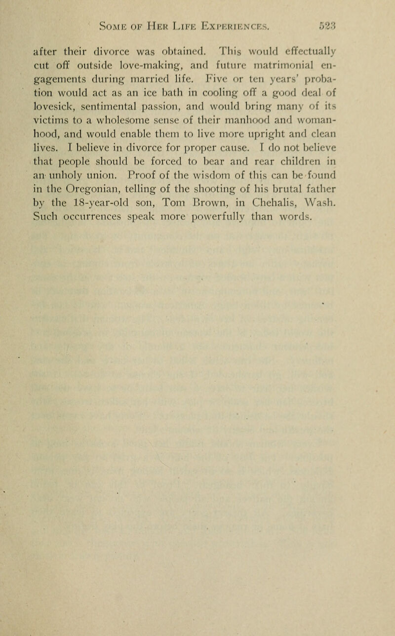 SoAii': <)i'' II|':k LiM', Mm'I-.kiivNCK.s, O^o after their divorce was ohlaiiicd. 'I'liis wonlfi effectually cut off outside love-making', and future niatriinonial en- gagements during married life. L'ive or ten years' proba- tion would act as an ice l)atli in cooling off a good deal of lovesick, sentimental passion, anrl would bring many of its victims to a wholesome sense of their manlirjod an'l woman- hood, and woidd enal^le thcni lo live more upright and clean lives. I believe in divorce for [)roper cause. I do not Ijelieve that people should be forced to bear and rear children in au'unholy union. Proof of the wisdom of this can be iovmd in the Oregonian, telling of the shooting of his brutal father by the 18-year-old son, Tom I>rown, in Chehalis, Wash. Such occiUTcnces speak more i)Owerful1y than words.