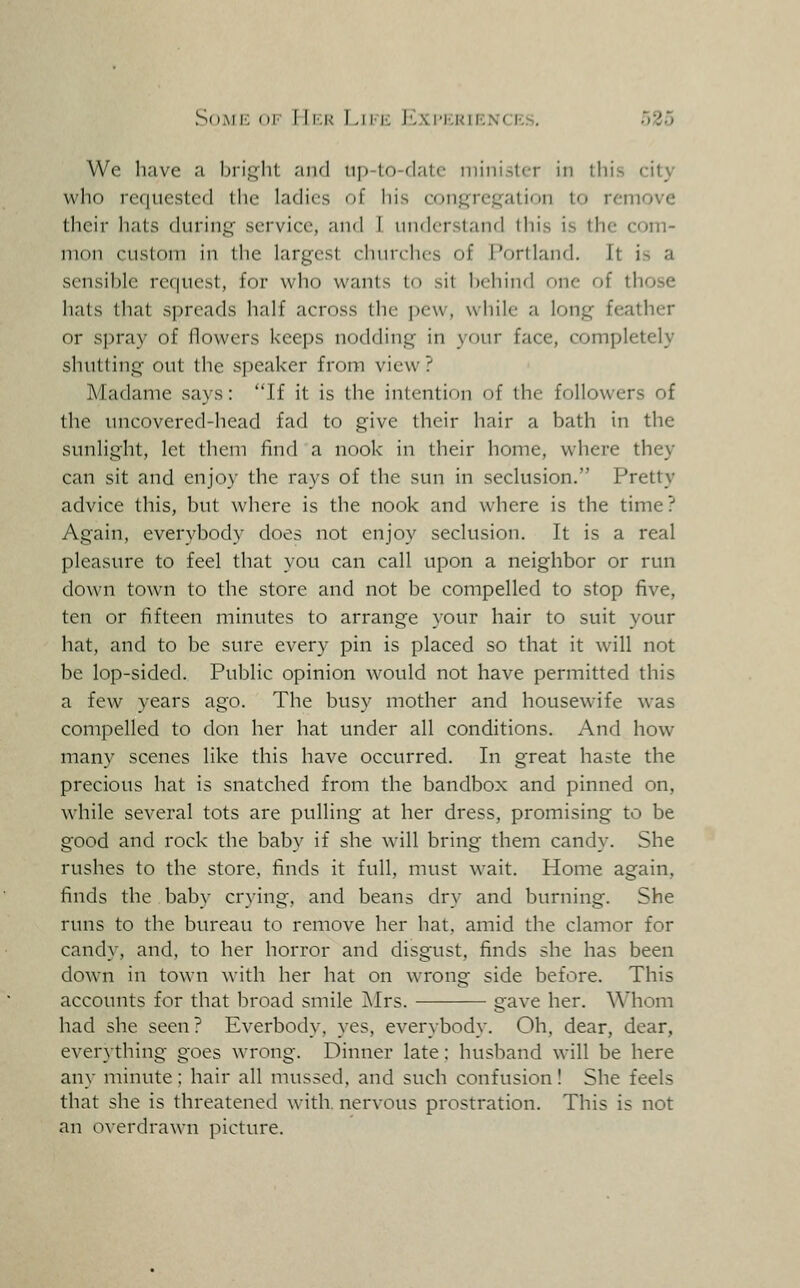 We have a bright and up-to-date niini.sler in this city who requested the ladies of his conj:»'rc)::jation to remove their hats during service, and I iindcrsland this is the com- mon custom in the largest cluuchcs of Portland. It is a sensible request, for who wants to sit behind one of those hats that spreads half across the pew, while a long feather or spray of flowers keeps nodding in your face, completely shutting out the speaker from view ? Madame says: If it is the intention of the followers of the uncovered-head fad to give their hair a bath in the sunlight, let them find a nook in their home, where they can sit and enjoy the rays of the sun in seclusion. Pretty advice this, but where is the nook and where is the time? Again, everybody does not enjoy seclusion. It is a real pleasure to feel that you can call upon a neighbor or run down town to the store and not be compelled to stop five, ten or fifteen minutes to arrange your hair to suit your hat, and to be sure every pin is placed so that it will not be lop-sided. Public opinion would not have permitted this a few years ago. The busy mother and housewife was compelled to don her hat under all conditions. And how many scenes like this have occurred. In great haste the precious hat is snatched from the bandbox and pinned on, while several tots are pulling at her dress, promising to be good and rock the baby if she will bring them candy. She rushes to the store, finds it full, must wait. Home again, finds the baby crying, and beans dry and burning. She runs to the bureau to remove her hat, amid the clamor for candy, and, to her horror and disgust, finds she has been down in town with her hat on wrong side before. This accounts for that broad smile Airs. gave her. Whom had she seen? Everbody, yes, everybody. Oh. dear, dear, everything goes wrong. Dinner late: husband will be here any minute: hair all mussed, and such confusion! She feels that she is threatened with, nervous prostration. This is not an overdrawn picture.