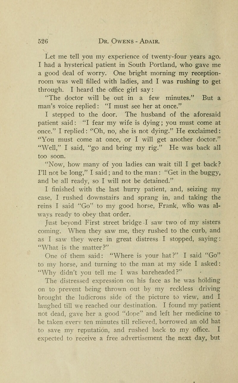 Let me tell you my experience of twenty-four years ago. I had a hysterical patient in South Portland, who gave me a good deal of worry. One bright morning my reception- room was well filled with ladies, and I was rushing to get through. I heard the office girl say: The doctor will be out in a few minutes, But a man's voice replied: I must see her at once. I stepped to the door. The husband of the aforesaid patient said: 'T fear my wife is dying; you must come at once. I replied: ^'Oh, no, she is not dying. He exclaimed: ''You must come at once, or I will get another doctor. Well, I said, go and bring my rig. He was back all too soon. Now, how many of you ladies can wait till I get back ? I'll not be long, I said; and to the man: Get in the buggy, and be all ready, so I will not be detained. I finished with the last hurry patient, and, seizing my case, I rushed downstairs and sprang in, and taking the reins I said Go to my good horse, Frank, wRo was al- ways ready to obey that order. Just beyond First street bridge I saw two of my sisters coming. When they saw me, they rushed to the curb, and as I saw they were in great distress I stopped, saying: What is the matter? One of them said: Where is your hat? I said Go to my horse, and turning to the man at my side I asked: Why didn't you tell me I was bareheaded? The distressed expression on his face as he was holding on to prevent being thrown out by my reckless driving brought the ludicrous side of the picture to view, and I laughed till we reached our destination. I found my patient not dead, gave her a good dope and left her medicine to be taken every ten minutes till relieved, borrowed an old hat to save my reputation, and rushed back to my office. I expected to receive a free advertisement the next day, but