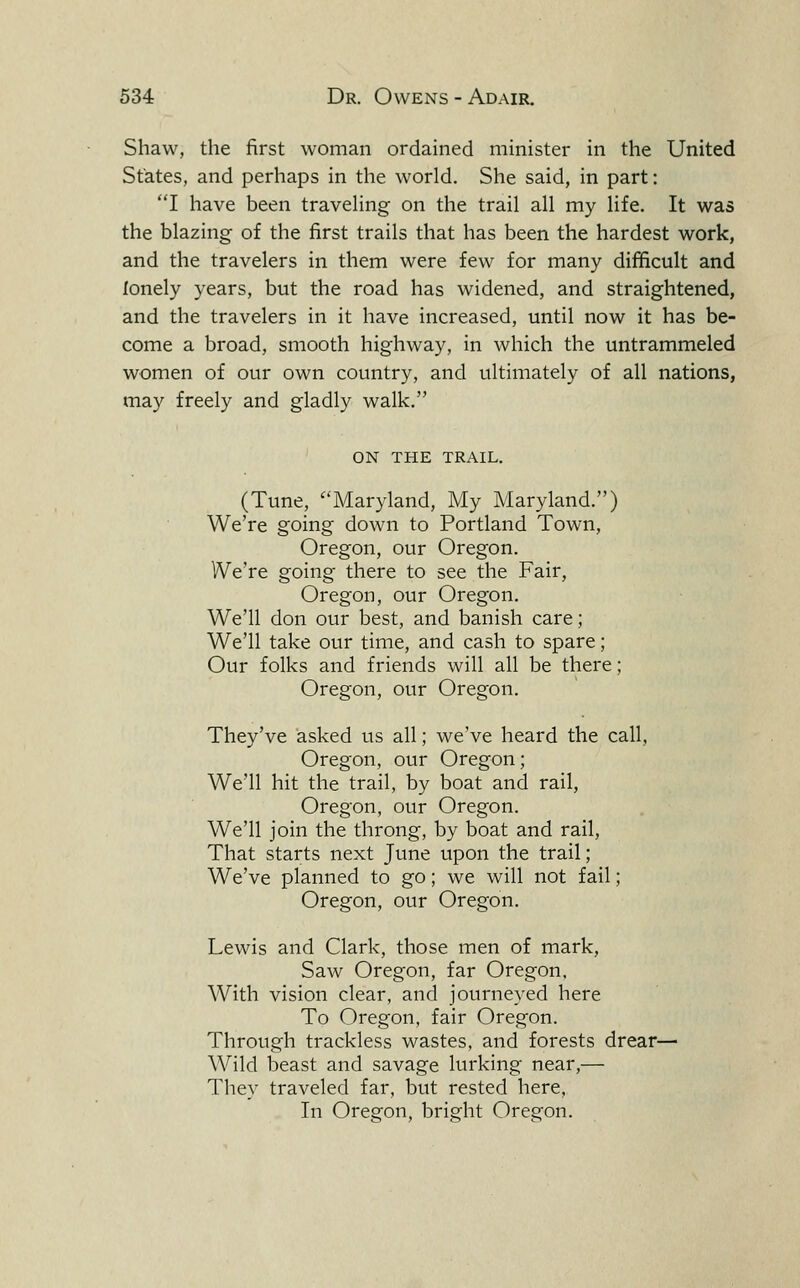 Shaw, the first woman ordained minister in the United States, and perhaps in the world. She said, in part: I have been travehng on the trail all my life. It was the blazing of the first trails that has been the hardest work, and the travelers in them were few for many difficult and lonely years, but the road has widened, and straightened, and the travelers in it have increased, until now it has be- come a broad, smooth highway, in which the untrammeled women of our own country, and ultimately of all nations, may freely and gladly walk. ON THE TRAIL. (Tune, ^'Maryland, My Maryland.) We're going down to Portland Town, Oregon, our Oregon. We're going there to see the Fair, Oregon, our Oregon. We'll don our best, and banish care; We'll take our time, and cash to spare; Our folks and friends will all be there; Oregon, our Oregon. They've asked us all; we've heard the call, Oregon, our Oregon; We'll hit the trail, by boat and rail, Oregon, our Oregon. We'll join the throng, by boat and rail. That starts next June upon the trail; We've planned to go; we will not fail; Oregon, our Oregon. Lewis and Clark, those men of mark. Saw Oregon, far Oregon, With vision clear, and journeyed here To Oregon, fair Oregon. Through trackless wastes, and forests drear— Wild beast and savage lurking near,— They traveled far, but rested here. In Oregon, bright Oregon.