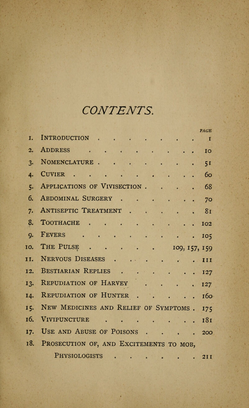 CONTENTS. PAGE 1. Introduction i 2. Address lo 3. Nomenclature , . . . . . .51 4. CUVIER . . . , 60 5. Applications of Vivisection .... 68 6. Abdominal Surgery 70 7. Antiseptic Treatment . . , . .81 8. Toothache . . . . . . , . 102 9. Fevers 105 10. The Pulse 109,157,159 11. Nervous Diseases . ... . , .in 12. Bestiarian Replies 127 13. Repudiation of Harvey . . . ,127 14. Repudiation of Hunter . . . . . i6a 15. New Medicines and Relief of Symptoms . 175 16. Vivipuncture 181 17. Use and Abuse of Poisons .... 200 18. Prosecution of, and Excitements to mob, Physiologists 211