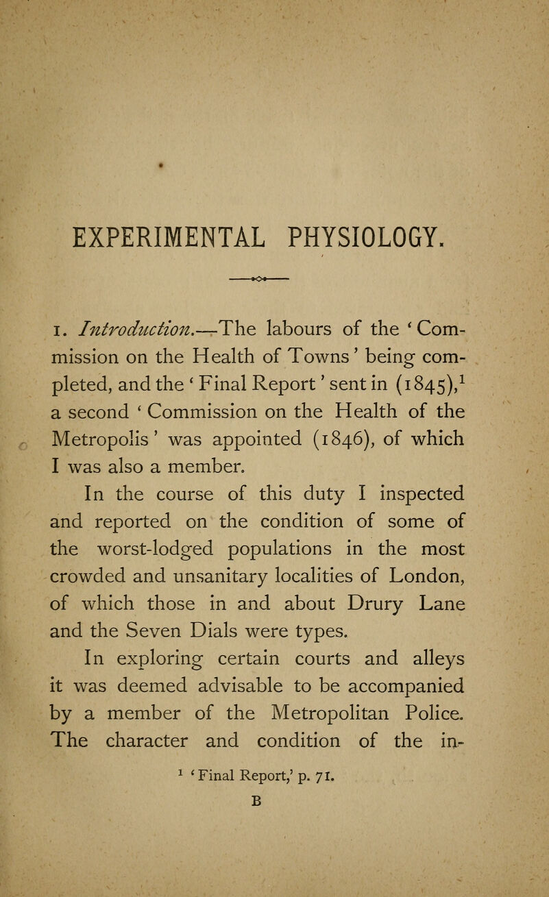 I. Introduction.—The labours of the * Com- mission on the Health of Towns' being com- pleted, and the ' Final Report' sent in (1845)/ a second ' Commission on the Health of the Metropolis' was appointed (1846), of which I was also a member. In the course of this duty I inspected and reported on the condition of some of the worst-lodged populations in the most crowded and unsanitary localities of London, of which those in and about Drury Lane and the Seven Dials were types. In exploring certain courts and alleys it was deemed advisable to be accompanied by a member of the Metropolitan Police. The character and condition of the in- ^ 'Final Report,' p. 71. B