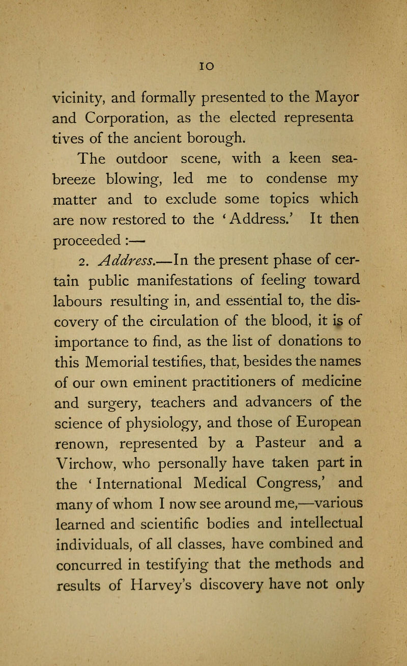 lO vicinity, and formally presented to the Mayor and Corporation, as the elected representa tives of the ancient borough. The outdoor scene, with a keen sea- breeze blowing, led me to condense my matter and to exclude some topics which are now restored to the * Address/ It then proceeded :— 2. Address.—In the present phase of cer- tain public manifestations of feeling toward labours resulting in, and essential to, the dis- covery of the circulation of the blood, it is of importance to find, as the list of donations to this Memorial testifies, that, besides the names of our own eminent practitioners of medicine and surgery, teachers and advancers of the science of physiology, and those of European renown, represented by a Pasteur and a Virchow, who personally have taken part in the ' International Medical Congress,' and many of whom I now see around me,—various learned and scientific bodies and intellectual individuals, of all classes, have combined and concurred in testifying that the methods and results of Harvey's discovery have not only