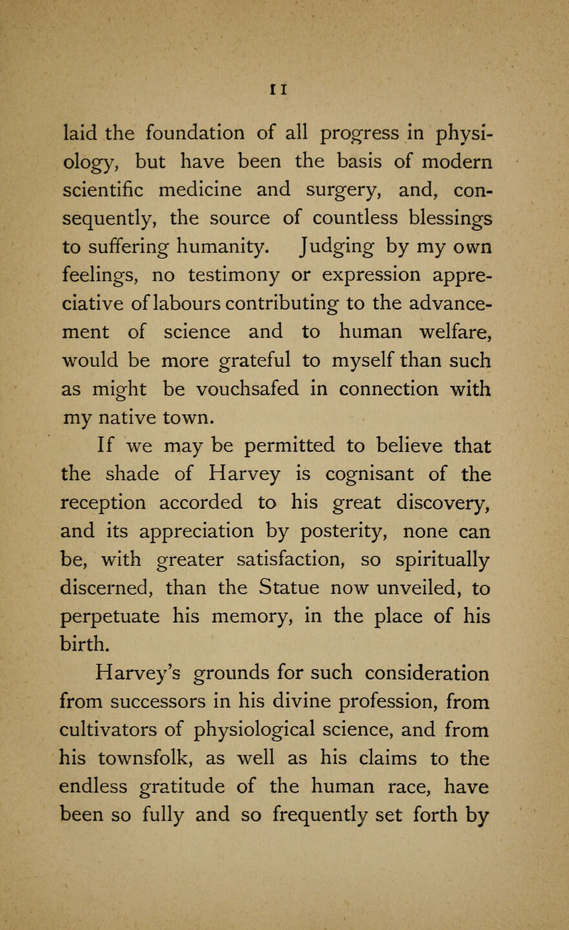 laid the foundation of all progress in physi- ology, but have been the basis of modern scientific medicine and surgery, and, con- sequently, the source of countless blessings to suffering humanity. Judging by my own feelings, no testimony or expression appre- ciative of labours contributing to the advance- ment of science and to human welfare, would be more grateful to myself than such as might be vouchsafed in connection with my native town. If we may be permitted to believe that the shade of Harvey is cognisant of the reception accorded to his great discovery, and its appreciation by posterity, none can be, with greater satisfaction, so spiritually discerned, than the Statue now unveiled, to perpetuate his memory, in the place of his birth. Harvey's grounds for such consideration from successors in his divine profession, from cultivators of physiological science, and from his townsfolk, as well as his claims to the endless gratitude of the human race, have been so fully and so frequently set forth by