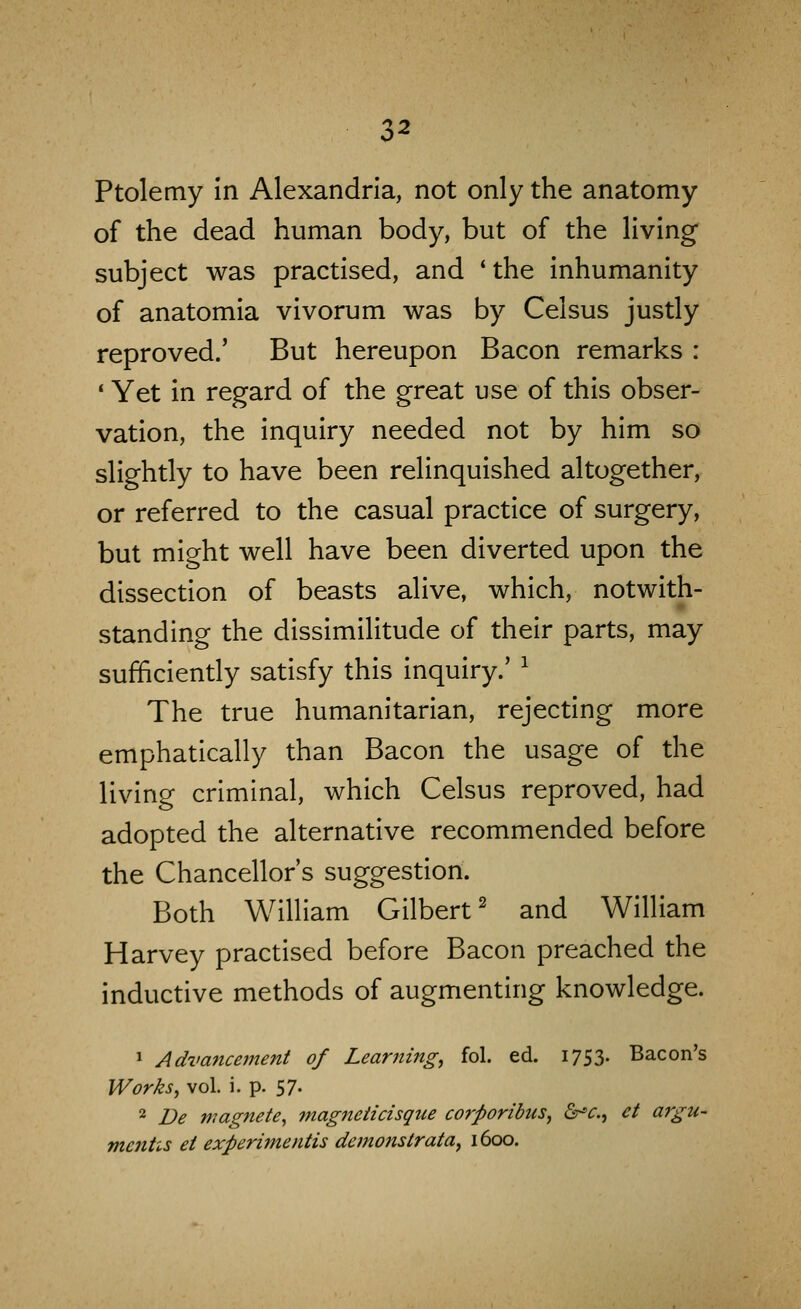 Ptolemy In Alexandria, not only the anatomy of the dead human body, but of the living subject was practised, and *the Inhumanity of anatomla vivorum was by Celsus justly reproved.' But hereupon Bacon remarks : * Yet in regard of the great use of this obser- vation, the Inquiry needed not by him so slightly to have been relinquished altogether, or referred to the casual practice of surgery, but might well have been diverted upon the dissection of beasts alive, which, notwith- standing the dissimilitude of their parts, may sufficiently satisfy this inquiry.' ^ The true humanitarian, rejecting more emphatically than Bacon the usage of the living criminal, which Celsus reproved, had adopted the alternative recommended before the Chancellor's suggestion. Both William Gilbert^ and William Harvey practised before Bacon preached the inductive methods of augmenting knowledge. ^ Adva7icement of Learning, fol. ed. 1753. Bacon's Works, vol. i. p. 57. 2 De nmgnete, magneiicisque corporibus, &^c., ct argu- mcnhs et experimentis demonstrata, 1600.