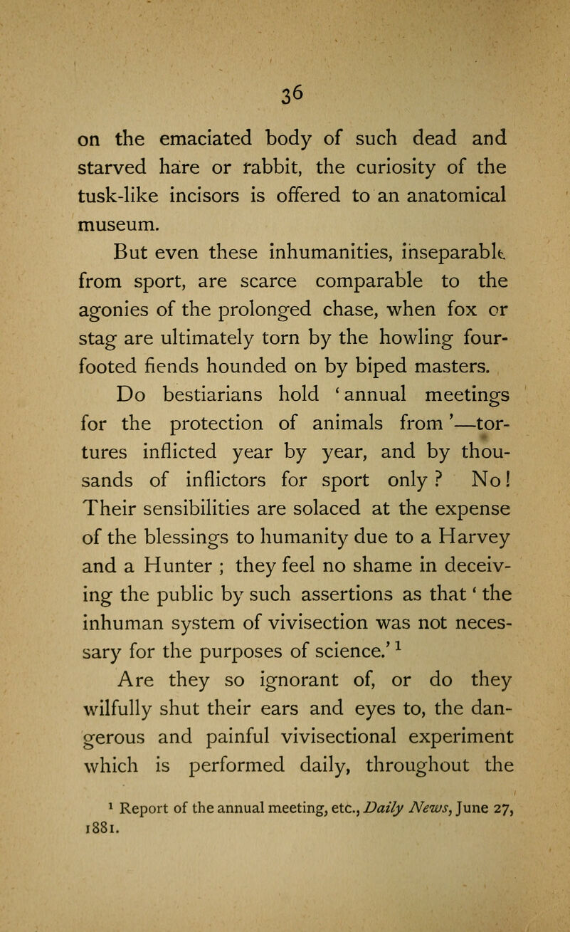 on the emaciated body of such dead and starved hare or rabbit, the curiosity of the tusk-Hke incisors is offered to an anatomical museum. But even these inhumanities, ihseparablt from sport, are scarce comparable to the agonies of the prolonged chase, when fox or stag are ultimately torn by the howling four- footed fiends hounded on by biped masters. Do bestiarians hold ' annual meetings for the protection of animals from'—tor- tures inflicted year by year, and by thou- sands of inflictors for sport only ? No! Their sensibilities are solaced at the expense of the blessings to humanity due to a Harvey and a Hunter ; they feel no shame in deceiv- ing the public by such assertions as that' the inhuman system of vivisection was not neces- sary for the purposes of science.^ ^ Are they so ignorant of, or do they wilfully shut their ears and eyes to, the dan- gerous and painful vivisectional experiment which is performed daily, throughout the ^ Report of the annual meeting, etc., Daily News, June 27, 1881.