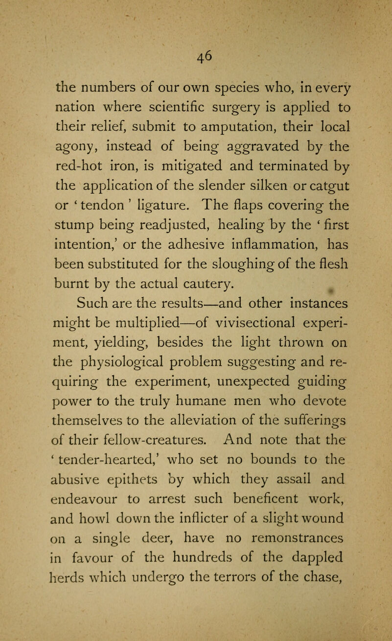 the numbers of our own species who, In every nation where scientific surgery is appHed to their rehef, submit to amputation, their local agony, instead of being aggravated by the red-hot iron, is mitigated and terminated by the application of the slender silken or catgut or ' tendon ' ligature. The flaps covering the stump being readjusted, healing by the ' first intention,' or the adhesive inflammation, has been substituted for the sloughing of the flesh burnt by the actual cautery. Such are the results—and other instances might be multiplied—of vivisectional experi- ment, yielding, besides the light thrown on the physiological problem suggesting and re- quiring the experiment, unexpected guiding power to the truly humane men who devote themselves to the alleviation of the sufferings of their fellow-creatures. And note that the * tender-hearted,' who set no bounds to the abusive epithets by which they assail and endeavour to arrest such beneficent work, and howl down the inflicter of a slight wound on a single deer, have no remonstrances in favour of the hundreds of the dappled herds which undergo the terrors of the chase,