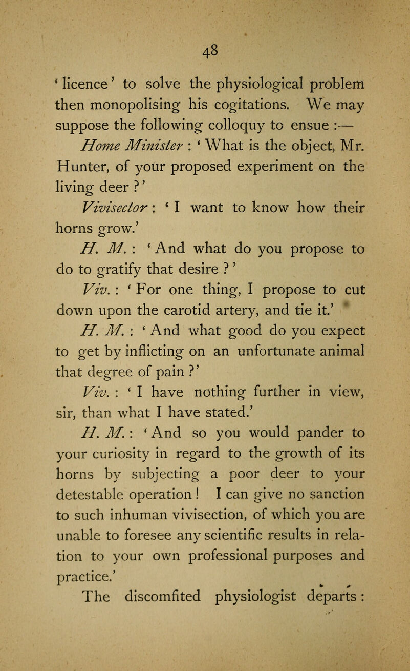 * licence ^ to solve the physiological problem then monopolising his cogitations. We may suppose the following colloquy to ensue :— Home Minister : ' What is the object, Mr. Hunter, of your proposed experiment on the living deer ?' Vivisector: ' I want to know how their horns grow.' H. M. : * And what do you propose to do to gratify that desire ?' Viv, : * For one thing, I propose to cut down upon the carotid artery, and tie it.' H. M. : ' And what good do you expect to get by inflicting on an unfortunate animal that degree of pain ?' Viv. : ' I have nothing further in view, sir, than what I have stated.' H. M. : 'And so you would pander to your curiosity in regard to the growth of its horns by subjecting a poor deer to your detestable operation ! I can give no sanction to such inhuman vivisection, of which you are unable to foresee any scientific results in rela- tion to your own professional purposes and practice.' The discomfited physiologist departs: