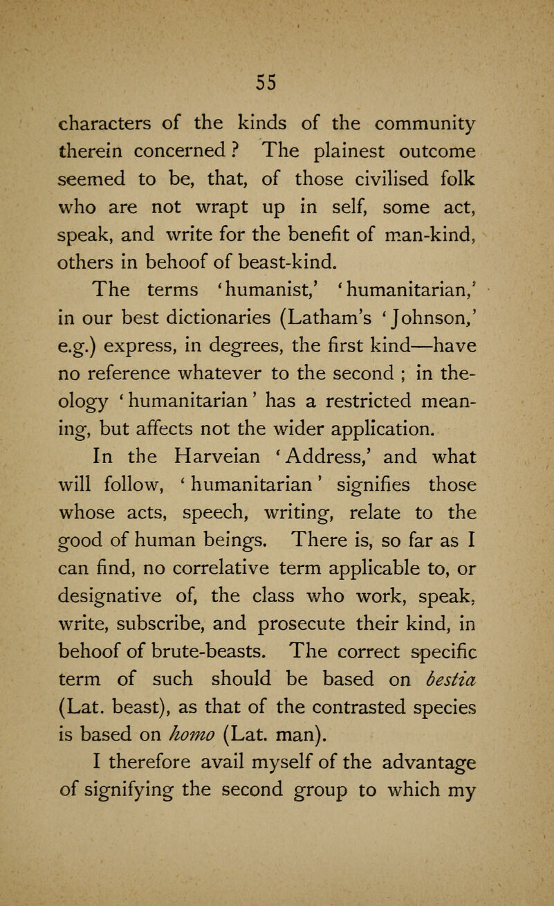 characters of the kinds of the community therein concerned ? The plainest outcome seemed to be, that, of those civiHsed folk who are not wrapt up in self, some act, speak, and write for the benefit of m.an-kind, others in behoof of beast-kind. The terms 'humanist,' * humanitarian,' in our best dictionaries (Latham's 'Johnson,' e.g.) express, in degrees, the first kind—have no reference whatever to the second ; in the- ology 'humanitarian' has a restricted mean- ing, but affects not the wider application. In the Harveian 'Address,' and what will follow, ' humanitarian' signifies those whose acts, speech, writing, relate to the good of human beings. There is, so far as I can find, no correlative term applicable to, or designative of, the class who work, speak, write, subscribe, and prosecute their kind, in behoof of brute-beasts. The correct specific term of such should be based on bestia (Lat. beast), as that of the contrasted species is based on homo (Lat. man). I therefore avail myself of the advantage of signifying the second group to which my