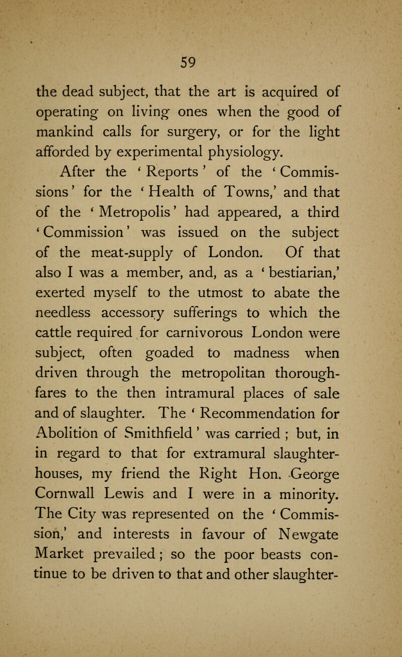 the dead subject, that the art Is acquired of operating on living- ones when the good of mankind calls for surgery, or for the light afforded by experimental physiology. After the * Reports ' of the ' Commis- sions' for the 'Health of Towns,' and that of the * Metropolis' had appeared, a third ' Commission' was issued on the subject of the meat-supply of London. Of that also I was a member, and, as a ' bestiarian,' exerted myself to the utmost to abate the needless accessory sufferings to which the cattle required for carnivorous London were subject, often goaded to madness when driven through the metropolitan thorough- fares to the then intramural places of sale and of slaughter. The ' Recommendation for Abolition of Smithfield' was carried ; but, in in regard to that for extramural slaughter- houses, my friend the Right Hon^ George Cornwall Lewis and I were in a minority. The City was represented on the ' Commis- sion,' and interests in favour of Newgate Market prevailed ; so the poor beasts con- tinue to be driven to that and other slaughter-