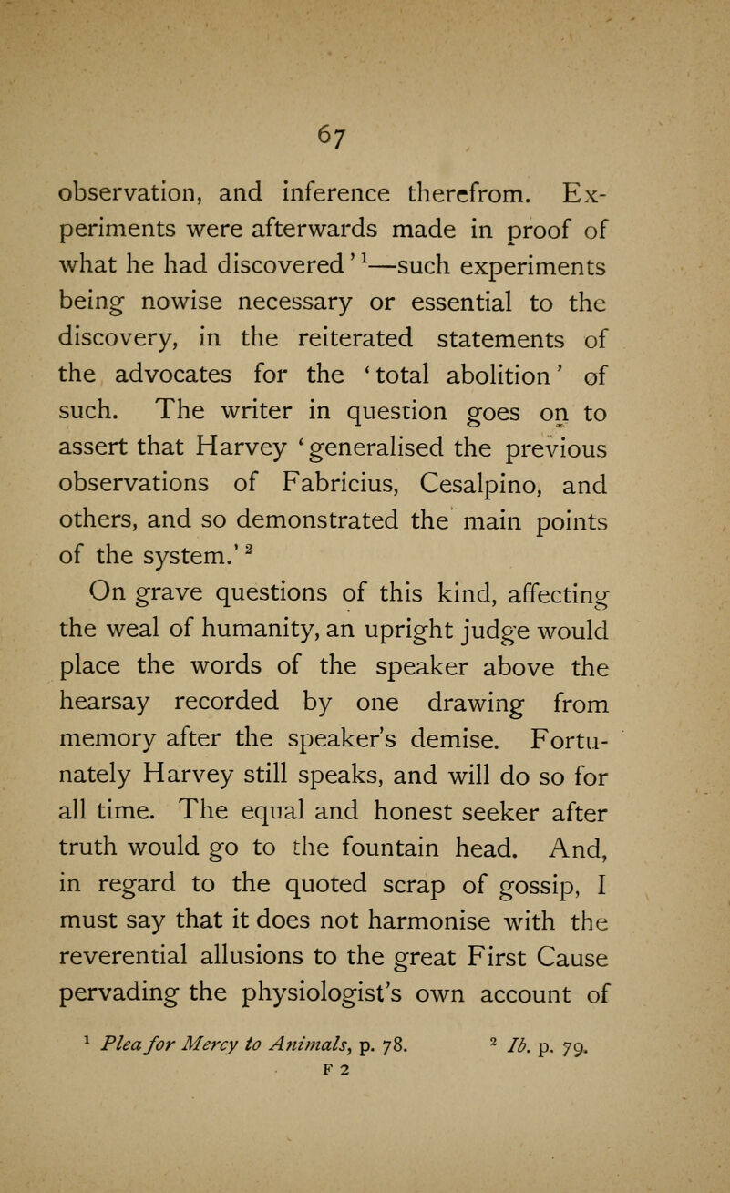 observation, and Inference therefrom. Ex- periments were afterwards made in proof of what he had discovered' ^—such experiments being nowise necessary or essential to the discovery, in the reiterated statements of the advocates for the 'total abolition' of such. The writer in question goes on to assert that Harvey 'generalised the previous observations of Fabricius, Cesalpino, and others, and so demonstrated the main points of the system.' ^ On grave questions of this kind, affecting the weal of humanity, an upright judge would place the words of the speaker above the hearsay recorded by one drawing from memory after the speaker's demise. Fortu- nately Harvey still speaks, and will do so for all time. The equal and honest seeker after truth would go to the fountain head. And, in regard to the quoted scrap of gossip, I must say that it does not harmonise with the reverential allusions to the great First Cause pervading the physiologist's own account of ^ Plea for Mercy to Animals^ p. 78. ^ lb. p. 79. F 2